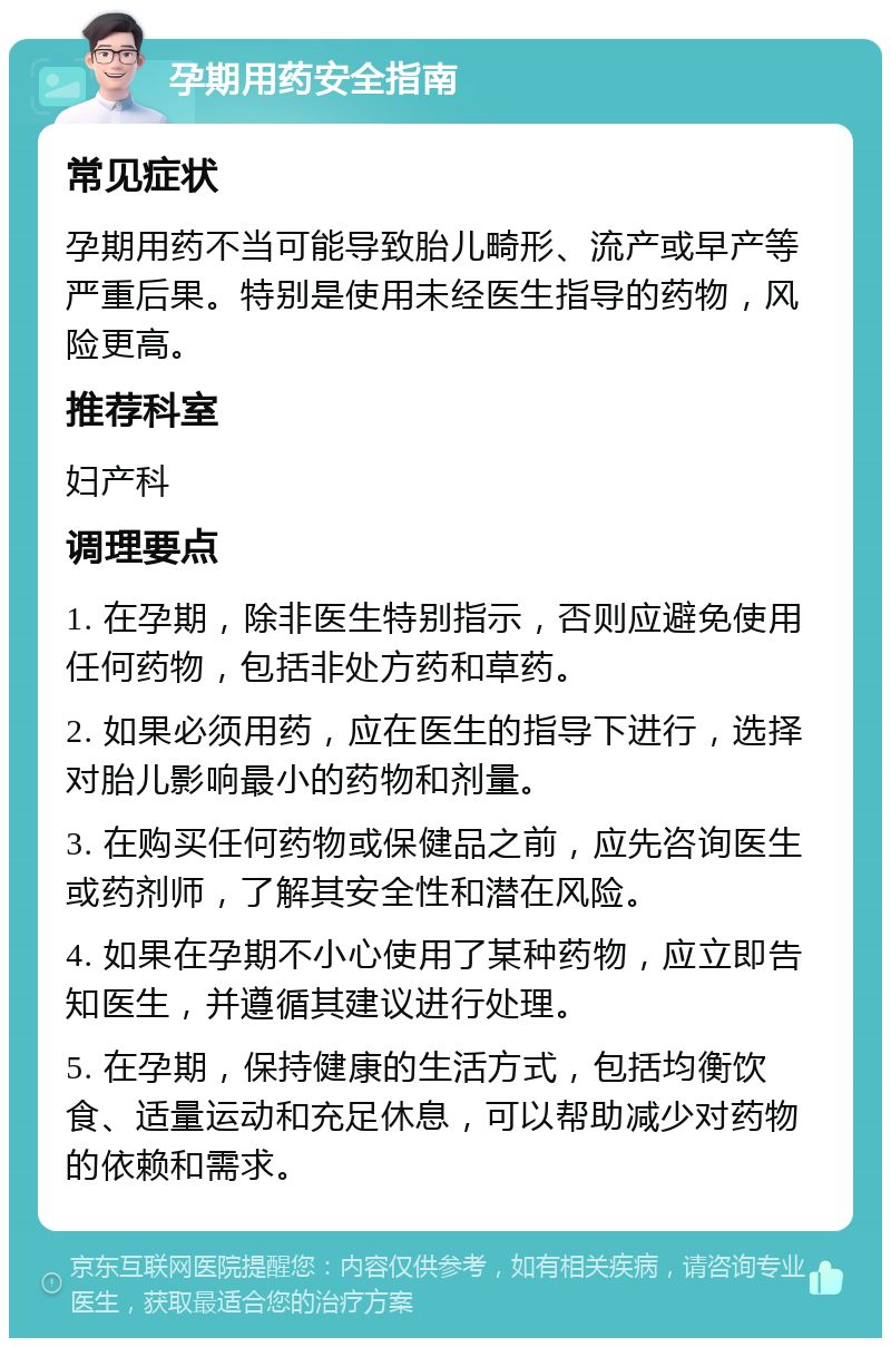 孕期用药安全指南 常见症状 孕期用药不当可能导致胎儿畸形、流产或早产等严重后果。特别是使用未经医生指导的药物，风险更高。 推荐科室 妇产科 调理要点 1. 在孕期，除非医生特别指示，否则应避免使用任何药物，包括非处方药和草药。 2. 如果必须用药，应在医生的指导下进行，选择对胎儿影响最小的药物和剂量。 3. 在购买任何药物或保健品之前，应先咨询医生或药剂师，了解其安全性和潜在风险。 4. 如果在孕期不小心使用了某种药物，应立即告知医生，并遵循其建议进行处理。 5. 在孕期，保持健康的生活方式，包括均衡饮食、适量运动和充足休息，可以帮助减少对药物的依赖和需求。