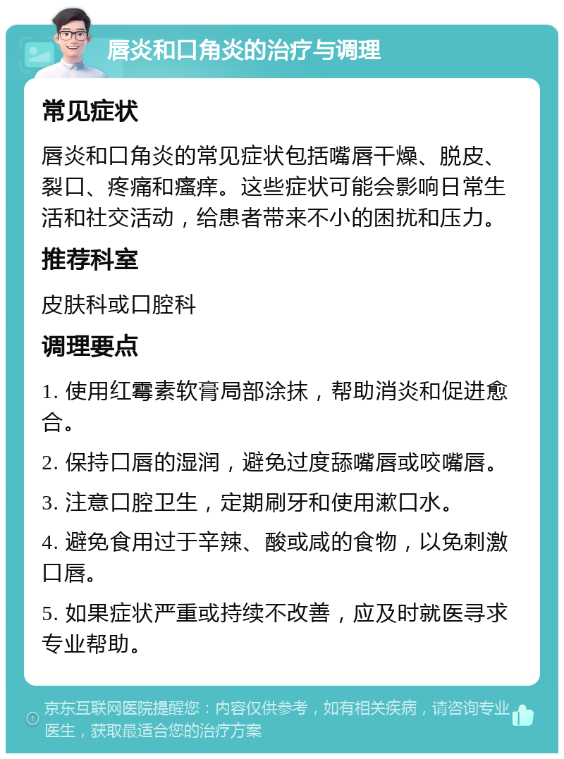 唇炎和口角炎的治疗与调理 常见症状 唇炎和口角炎的常见症状包括嘴唇干燥、脱皮、裂口、疼痛和瘙痒。这些症状可能会影响日常生活和社交活动，给患者带来不小的困扰和压力。 推荐科室 皮肤科或口腔科 调理要点 1. 使用红霉素软膏局部涂抹，帮助消炎和促进愈合。 2. 保持口唇的湿润，避免过度舔嘴唇或咬嘴唇。 3. 注意口腔卫生，定期刷牙和使用漱口水。 4. 避免食用过于辛辣、酸或咸的食物，以免刺激口唇。 5. 如果症状严重或持续不改善，应及时就医寻求专业帮助。