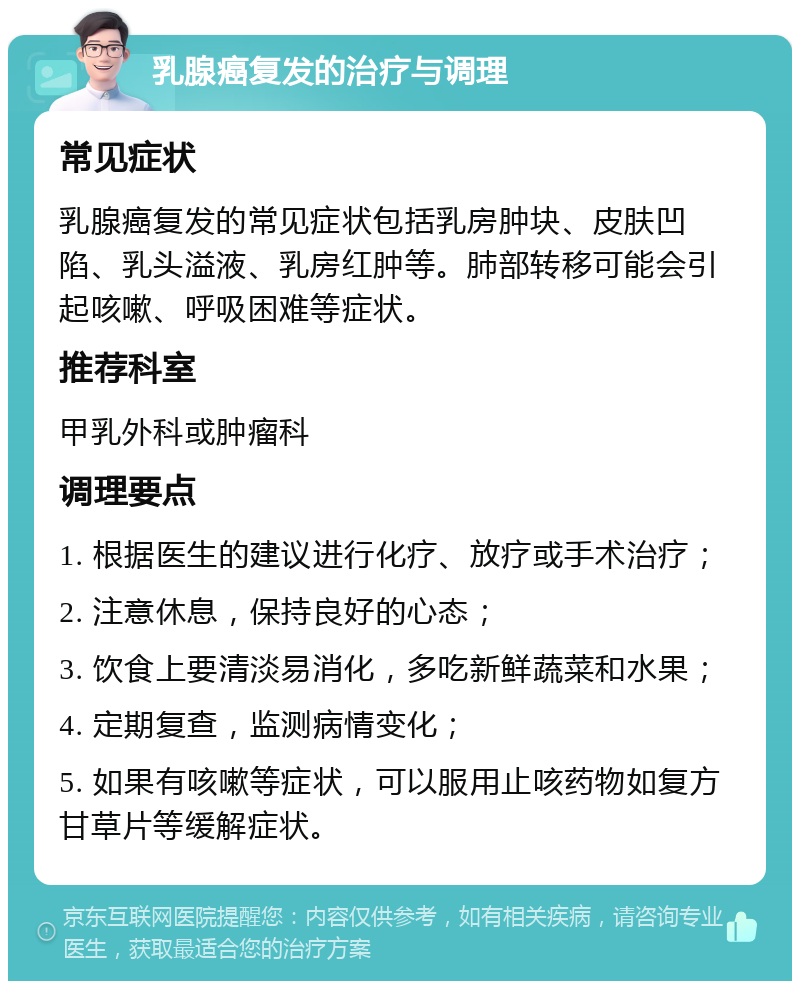 乳腺癌复发的治疗与调理 常见症状 乳腺癌复发的常见症状包括乳房肿块、皮肤凹陷、乳头溢液、乳房红肿等。肺部转移可能会引起咳嗽、呼吸困难等症状。 推荐科室 甲乳外科或肿瘤科 调理要点 1. 根据医生的建议进行化疗、放疗或手术治疗； 2. 注意休息，保持良好的心态； 3. 饮食上要清淡易消化，多吃新鲜蔬菜和水果； 4. 定期复查，监测病情变化； 5. 如果有咳嗽等症状，可以服用止咳药物如复方甘草片等缓解症状。