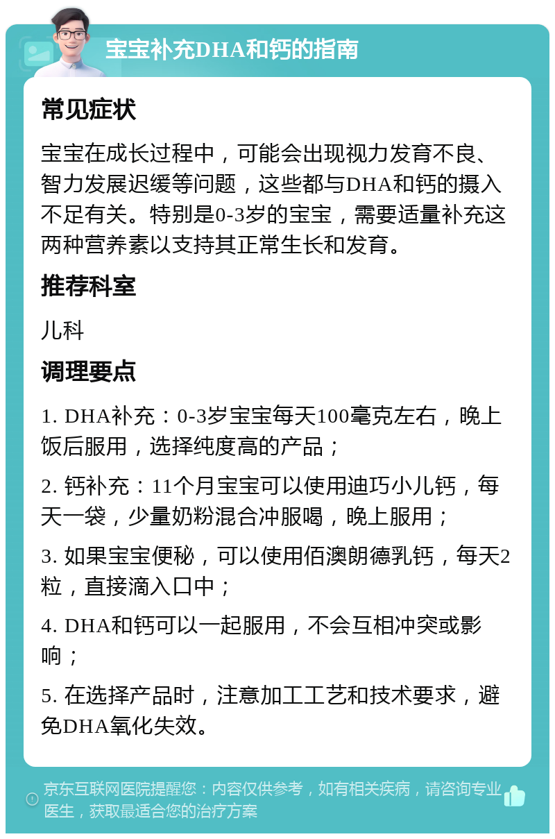 宝宝补充DHA和钙的指南 常见症状 宝宝在成长过程中，可能会出现视力发育不良、智力发展迟缓等问题，这些都与DHA和钙的摄入不足有关。特别是0-3岁的宝宝，需要适量补充这两种营养素以支持其正常生长和发育。 推荐科室 儿科 调理要点 1. DHA补充：0-3岁宝宝每天100毫克左右，晚上饭后服用，选择纯度高的产品； 2. 钙补充：11个月宝宝可以使用迪巧小儿钙，每天一袋，少量奶粉混合冲服喝，晚上服用； 3. 如果宝宝便秘，可以使用佰澳朗德乳钙，每天2粒，直接滴入口中； 4. DHA和钙可以一起服用，不会互相冲突或影响； 5. 在选择产品时，注意加工工艺和技术要求，避免DHA氧化失效。