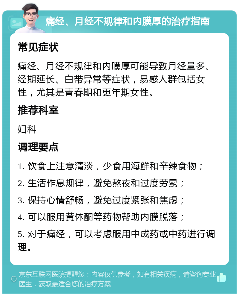 痛经、月经不规律和内膜厚的治疗指南 常见症状 痛经、月经不规律和内膜厚可能导致月经量多、经期延长、白带异常等症状，易感人群包括女性，尤其是青春期和更年期女性。 推荐科室 妇科 调理要点 1. 饮食上注意清淡，少食用海鲜和辛辣食物； 2. 生活作息规律，避免熬夜和过度劳累； 3. 保持心情舒畅，避免过度紧张和焦虑； 4. 可以服用黄体酮等药物帮助内膜脱落； 5. 对于痛经，可以考虑服用中成药或中药进行调理。