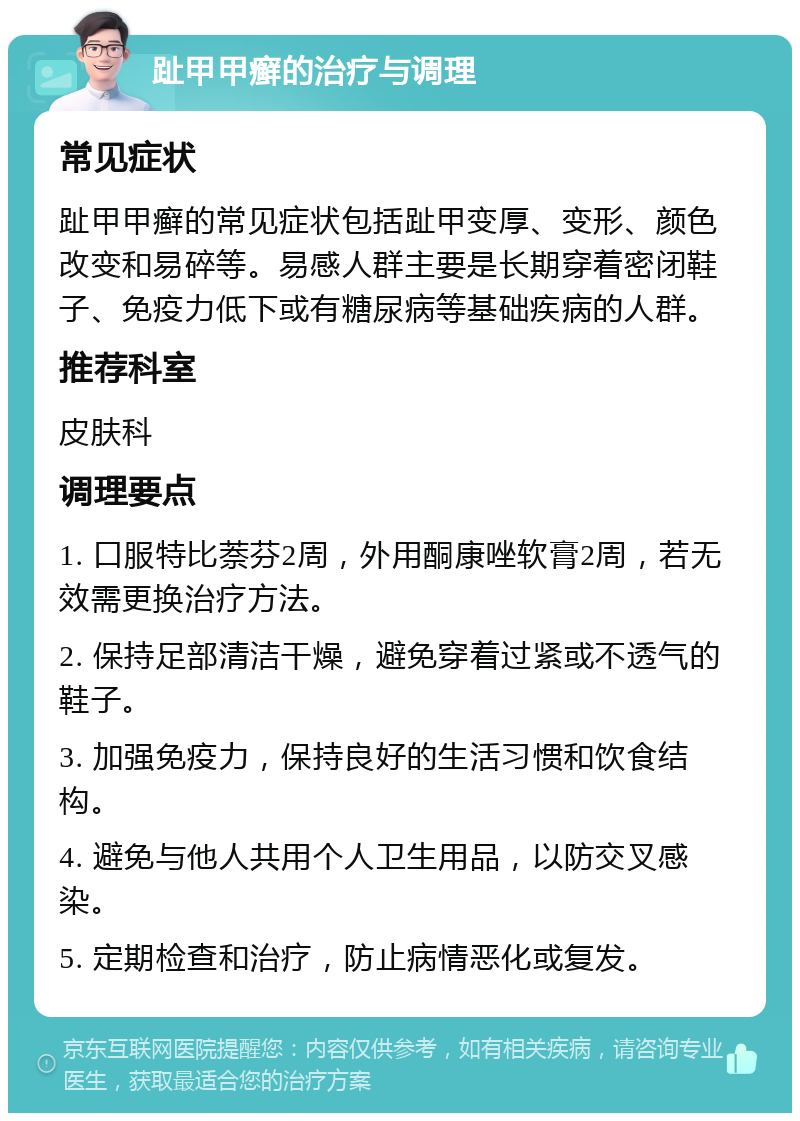 趾甲甲癣的治疗与调理 常见症状 趾甲甲癣的常见症状包括趾甲变厚、变形、颜色改变和易碎等。易感人群主要是长期穿着密闭鞋子、免疫力低下或有糖尿病等基础疾病的人群。 推荐科室 皮肤科 调理要点 1. 口服特比萘芬2周，外用酮康唑软膏2周，若无效需更换治疗方法。 2. 保持足部清洁干燥，避免穿着过紧或不透气的鞋子。 3. 加强免疫力，保持良好的生活习惯和饮食结构。 4. 避免与他人共用个人卫生用品，以防交叉感染。 5. 定期检查和治疗，防止病情恶化或复发。