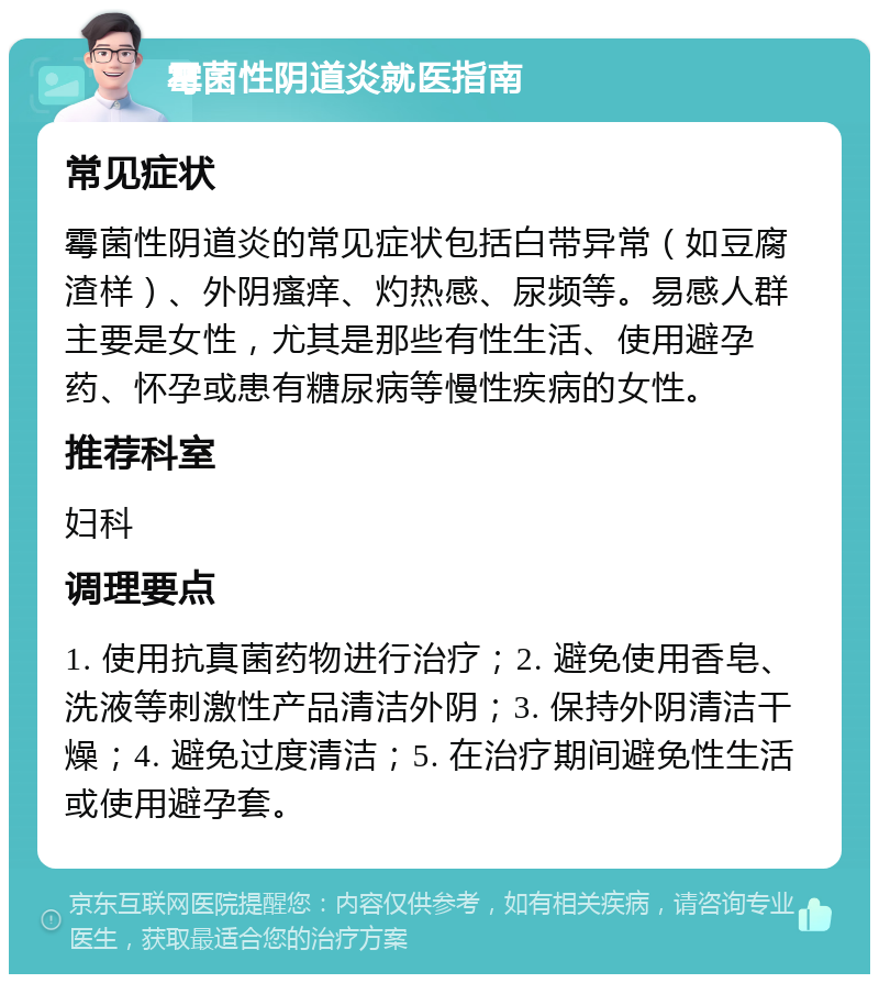 霉菌性阴道炎就医指南 常见症状 霉菌性阴道炎的常见症状包括白带异常（如豆腐渣样）、外阴瘙痒、灼热感、尿频等。易感人群主要是女性，尤其是那些有性生活、使用避孕药、怀孕或患有糖尿病等慢性疾病的女性。 推荐科室 妇科 调理要点 1. 使用抗真菌药物进行治疗；2. 避免使用香皂、洗液等刺激性产品清洁外阴；3. 保持外阴清洁干燥；4. 避免过度清洁；5. 在治疗期间避免性生活或使用避孕套。