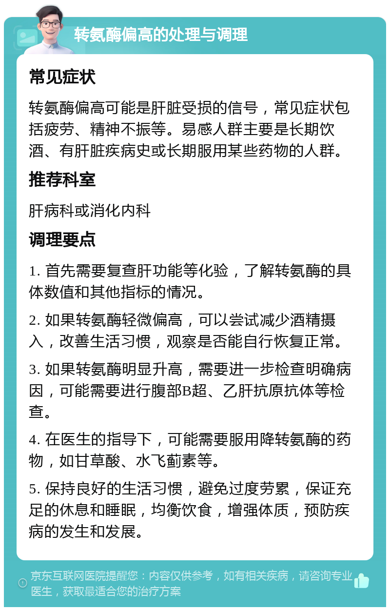 转氨酶偏高的处理与调理 常见症状 转氨酶偏高可能是肝脏受损的信号，常见症状包括疲劳、精神不振等。易感人群主要是长期饮酒、有肝脏疾病史或长期服用某些药物的人群。 推荐科室 肝病科或消化内科 调理要点 1. 首先需要复查肝功能等化验，了解转氨酶的具体数值和其他指标的情况。 2. 如果转氨酶轻微偏高，可以尝试减少酒精摄入，改善生活习惯，观察是否能自行恢复正常。 3. 如果转氨酶明显升高，需要进一步检查明确病因，可能需要进行腹部B超、乙肝抗原抗体等检查。 4. 在医生的指导下，可能需要服用降转氨酶的药物，如甘草酸、水飞蓟素等。 5. 保持良好的生活习惯，避免过度劳累，保证充足的休息和睡眠，均衡饮食，增强体质，预防疾病的发生和发展。