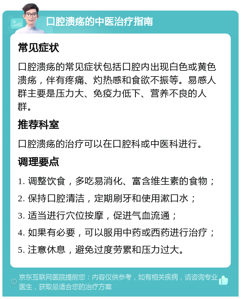 口腔溃疡的中医治疗指南 常见症状 口腔溃疡的常见症状包括口腔内出现白色或黄色溃疡，伴有疼痛、灼热感和食欲不振等。易感人群主要是压力大、免疫力低下、营养不良的人群。 推荐科室 口腔溃疡的治疗可以在口腔科或中医科进行。 调理要点 1. 调整饮食，多吃易消化、富含维生素的食物； 2. 保持口腔清洁，定期刷牙和使用漱口水； 3. 适当进行穴位按摩，促进气血流通； 4. 如果有必要，可以服用中药或西药进行治疗； 5. 注意休息，避免过度劳累和压力过大。