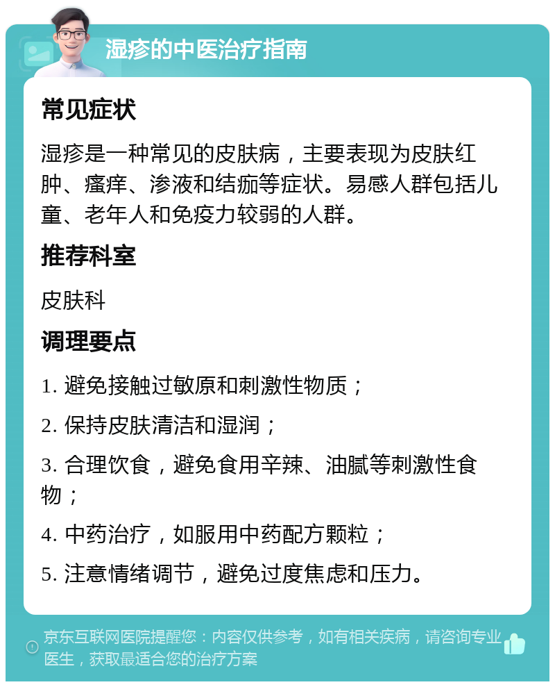 湿疹的中医治疗指南 常见症状 湿疹是一种常见的皮肤病，主要表现为皮肤红肿、瘙痒、渗液和结痂等症状。易感人群包括儿童、老年人和免疫力较弱的人群。 推荐科室 皮肤科 调理要点 1. 避免接触过敏原和刺激性物质； 2. 保持皮肤清洁和湿润； 3. 合理饮食，避免食用辛辣、油腻等刺激性食物； 4. 中药治疗，如服用中药配方颗粒； 5. 注意情绪调节，避免过度焦虑和压力。