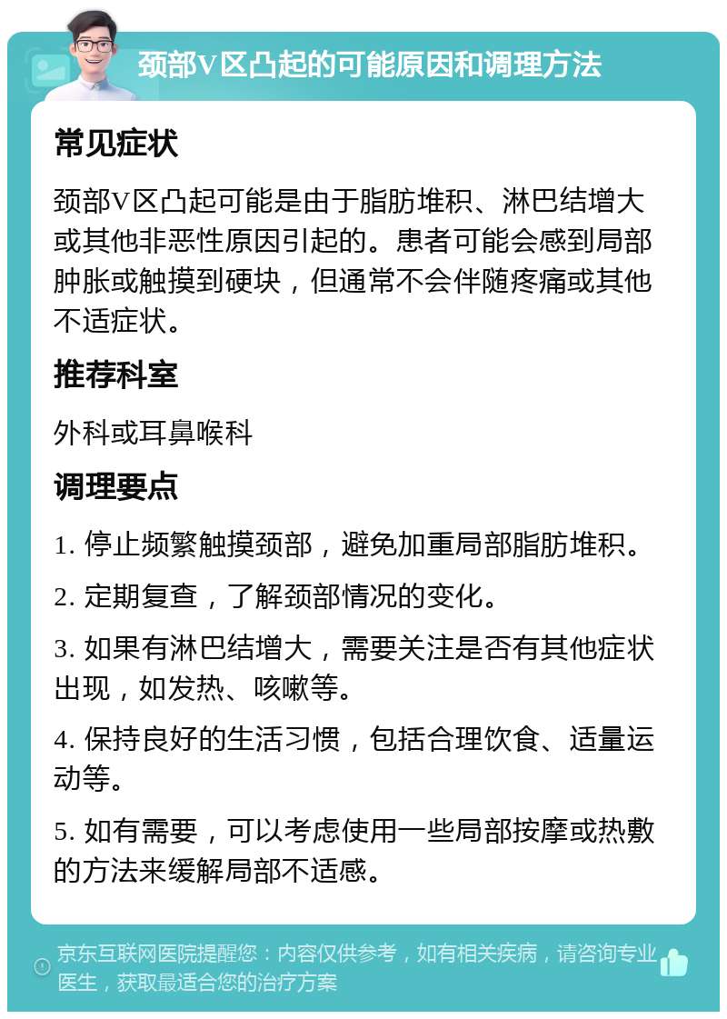 颈部V区凸起的可能原因和调理方法 常见症状 颈部V区凸起可能是由于脂肪堆积、淋巴结增大或其他非恶性原因引起的。患者可能会感到局部肿胀或触摸到硬块，但通常不会伴随疼痛或其他不适症状。 推荐科室 外科或耳鼻喉科 调理要点 1. 停止频繁触摸颈部，避免加重局部脂肪堆积。 2. 定期复查，了解颈部情况的变化。 3. 如果有淋巴结增大，需要关注是否有其他症状出现，如发热、咳嗽等。 4. 保持良好的生活习惯，包括合理饮食、适量运动等。 5. 如有需要，可以考虑使用一些局部按摩或热敷的方法来缓解局部不适感。