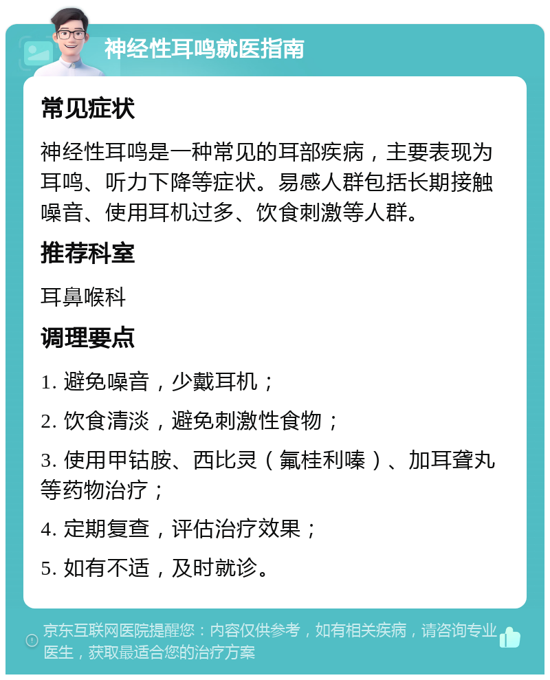 神经性耳鸣就医指南 常见症状 神经性耳鸣是一种常见的耳部疾病，主要表现为耳鸣、听力下降等症状。易感人群包括长期接触噪音、使用耳机过多、饮食刺激等人群。 推荐科室 耳鼻喉科 调理要点 1. 避免噪音，少戴耳机； 2. 饮食清淡，避免刺激性食物； 3. 使用甲钴胺、西比灵（氟桂利嗪）、加耳聋丸等药物治疗； 4. 定期复查，评估治疗效果； 5. 如有不适，及时就诊。