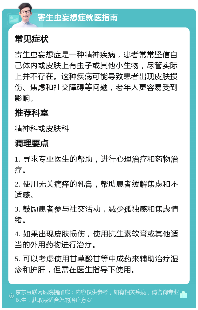 寄生虫妄想症就医指南 常见症状 寄生虫妄想症是一种精神疾病，患者常常坚信自己体内或皮肤上有虫子或其他小生物，尽管实际上并不存在。这种疾病可能导致患者出现皮肤损伤、焦虑和社交障碍等问题，老年人更容易受到影响。 推荐科室 精神科或皮肤科 调理要点 1. 寻求专业医生的帮助，进行心理治疗和药物治疗。 2. 使用无关痛痒的乳膏，帮助患者缓解焦虑和不适感。 3. 鼓励患者参与社交活动，减少孤独感和焦虑情绪。 4. 如果出现皮肤损伤，使用抗生素软膏或其他适当的外用药物进行治疗。 5. 可以考虑使用甘草酸甘等中成药来辅助治疗湿疹和护肝，但需在医生指导下使用。