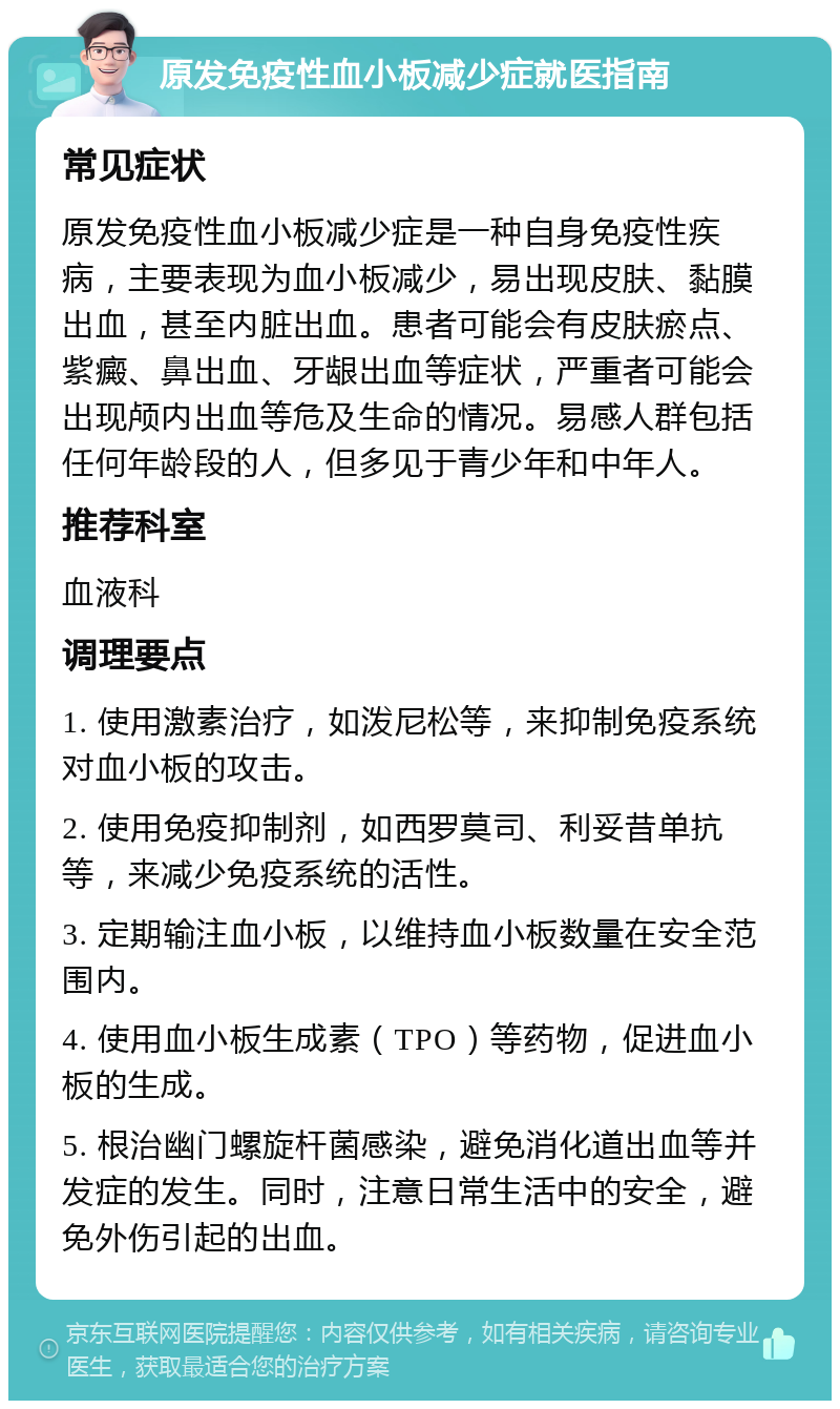 原发免疫性血小板减少症就医指南 常见症状 原发免疫性血小板减少症是一种自身免疫性疾病，主要表现为血小板减少，易出现皮肤、黏膜出血，甚至内脏出血。患者可能会有皮肤瘀点、紫癜、鼻出血、牙龈出血等症状，严重者可能会出现颅内出血等危及生命的情况。易感人群包括任何年龄段的人，但多见于青少年和中年人。 推荐科室 血液科 调理要点 1. 使用激素治疗，如泼尼松等，来抑制免疫系统对血小板的攻击。 2. 使用免疫抑制剂，如西罗莫司、利妥昔单抗等，来减少免疫系统的活性。 3. 定期输注血小板，以维持血小板数量在安全范围内。 4. 使用血小板生成素（TPO）等药物，促进血小板的生成。 5. 根治幽门螺旋杆菌感染，避免消化道出血等并发症的发生。同时，注意日常生活中的安全，避免外伤引起的出血。