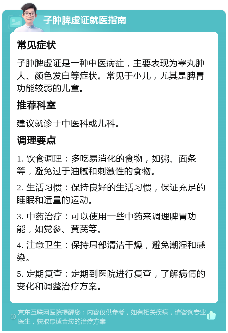 子肿脾虚证就医指南 常见症状 子肿脾虚证是一种中医病症，主要表现为睾丸肿大、颜色发白等症状。常见于小儿，尤其是脾胃功能较弱的儿童。 推荐科室 建议就诊于中医科或儿科。 调理要点 1. 饮食调理：多吃易消化的食物，如粥、面条等，避免过于油腻和刺激性的食物。 2. 生活习惯：保持良好的生活习惯，保证充足的睡眠和适量的运动。 3. 中药治疗：可以使用一些中药来调理脾胃功能，如党参、黄芪等。 4. 注意卫生：保持局部清洁干燥，避免潮湿和感染。 5. 定期复查：定期到医院进行复查，了解病情的变化和调整治疗方案。