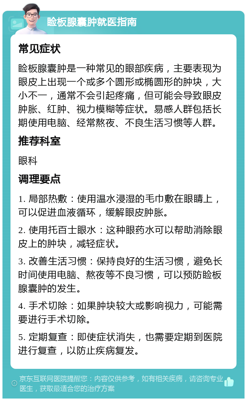 睑板腺囊肿就医指南 常见症状 睑板腺囊肿是一种常见的眼部疾病，主要表现为眼皮上出现一个或多个圆形或椭圆形的肿块，大小不一，通常不会引起疼痛，但可能会导致眼皮肿胀、红肿、视力模糊等症状。易感人群包括长期使用电脑、经常熬夜、不良生活习惯等人群。 推荐科室 眼科 调理要点 1. 局部热敷：使用温水浸湿的毛巾敷在眼睛上，可以促进血液循环，缓解眼皮肿胀。 2. 使用托百士眼水：这种眼药水可以帮助消除眼皮上的肿块，减轻症状。 3. 改善生活习惯：保持良好的生活习惯，避免长时间使用电脑、熬夜等不良习惯，可以预防睑板腺囊肿的发生。 4. 手术切除：如果肿块较大或影响视力，可能需要进行手术切除。 5. 定期复查：即使症状消失，也需要定期到医院进行复查，以防止疾病复发。