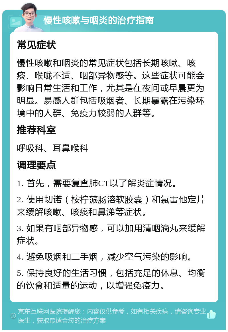 慢性咳嗽与咽炎的治疗指南 常见症状 慢性咳嗽和咽炎的常见症状包括长期咳嗽、咳痰、喉咙不适、咽部异物感等。这些症状可能会影响日常生活和工作，尤其是在夜间或早晨更为明显。易感人群包括吸烟者、长期暴露在污染环境中的人群、免疫力较弱的人群等。 推荐科室 呼吸科、耳鼻喉科 调理要点 1. 首先，需要复查肺CT以了解炎症情况。 2. 使用切诺（桉柠蒎肠溶软胶囊）和氯雷他定片来缓解咳嗽、咳痰和鼻涕等症状。 3. 如果有咽部异物感，可以加用清咽滴丸来缓解症状。 4. 避免吸烟和二手烟，减少空气污染的影响。 5. 保持良好的生活习惯，包括充足的休息、均衡的饮食和适量的运动，以增强免疫力。