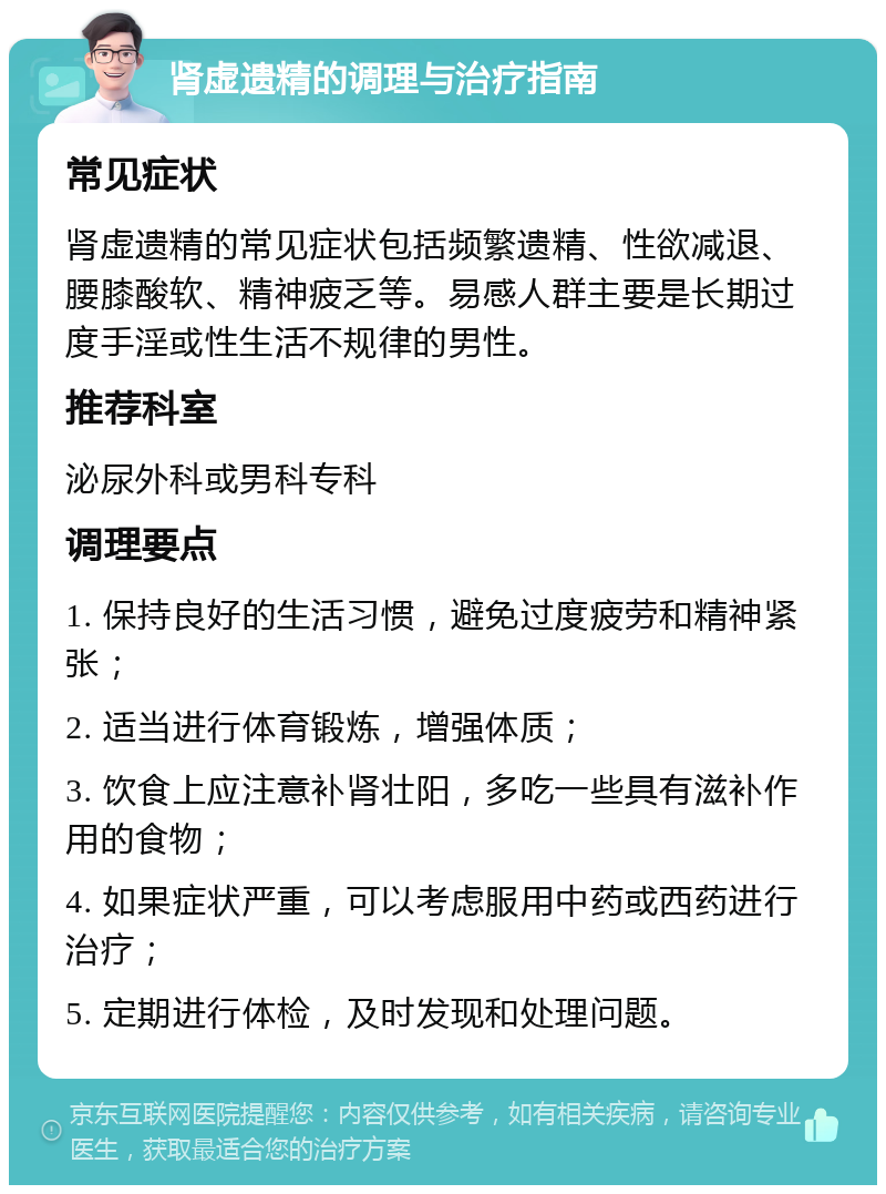 肾虚遗精的调理与治疗指南 常见症状 肾虚遗精的常见症状包括频繁遗精、性欲减退、腰膝酸软、精神疲乏等。易感人群主要是长期过度手淫或性生活不规律的男性。 推荐科室 泌尿外科或男科专科 调理要点 1. 保持良好的生活习惯，避免过度疲劳和精神紧张； 2. 适当进行体育锻炼，增强体质； 3. 饮食上应注意补肾壮阳，多吃一些具有滋补作用的食物； 4. 如果症状严重，可以考虑服用中药或西药进行治疗； 5. 定期进行体检，及时发现和处理问题。