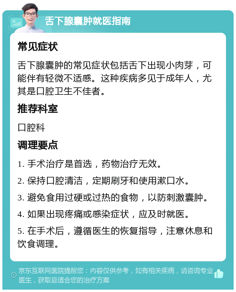 舌下腺囊肿就医指南 常见症状 舌下腺囊肿的常见症状包括舌下出现小肉芽，可能伴有轻微不适感。这种疾病多见于成年人，尤其是口腔卫生不佳者。 推荐科室 口腔科 调理要点 1. 手术治疗是首选，药物治疗无效。 2. 保持口腔清洁，定期刷牙和使用漱口水。 3. 避免食用过硬或过热的食物，以防刺激囊肿。 4. 如果出现疼痛或感染症状，应及时就医。 5. 在手术后，遵循医生的恢复指导，注意休息和饮食调理。