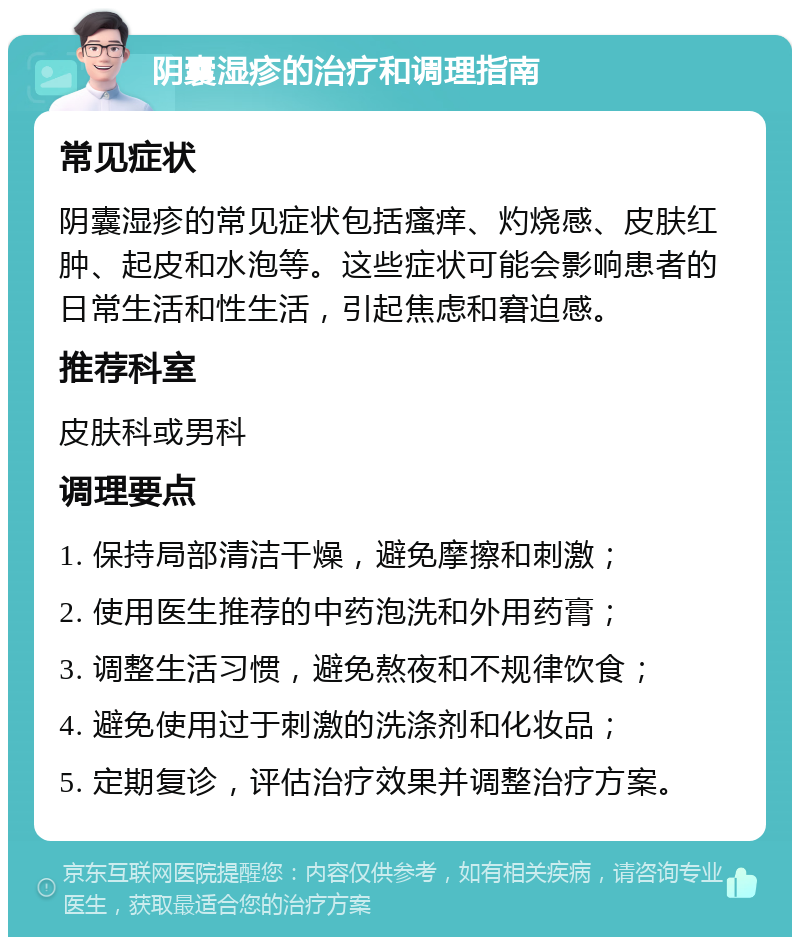 阴囊湿疹的治疗和调理指南 常见症状 阴囊湿疹的常见症状包括瘙痒、灼烧感、皮肤红肿、起皮和水泡等。这些症状可能会影响患者的日常生活和性生活，引起焦虑和窘迫感。 推荐科室 皮肤科或男科 调理要点 1. 保持局部清洁干燥，避免摩擦和刺激； 2. 使用医生推荐的中药泡洗和外用药膏； 3. 调整生活习惯，避免熬夜和不规律饮食； 4. 避免使用过于刺激的洗涤剂和化妆品； 5. 定期复诊，评估治疗效果并调整治疗方案。