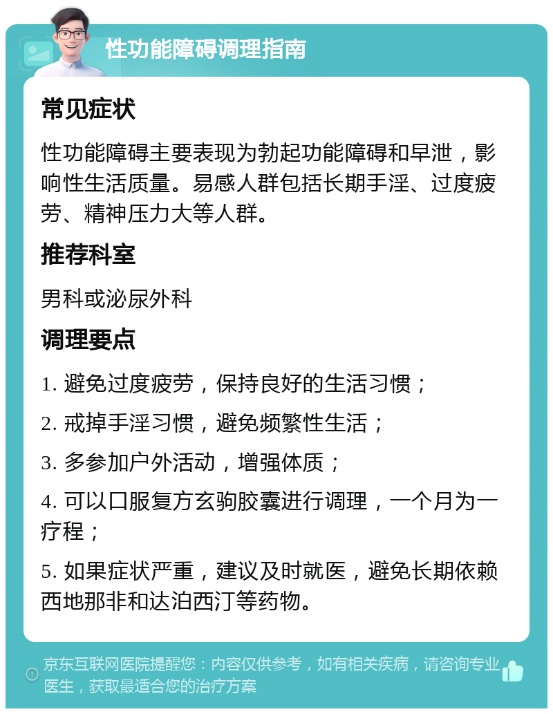 性功能障碍调理指南 常见症状 性功能障碍主要表现为勃起功能障碍和早泄，影响性生活质量。易感人群包括长期手淫、过度疲劳、精神压力大等人群。 推荐科室 男科或泌尿外科 调理要点 1. 避免过度疲劳，保持良好的生活习惯； 2. 戒掉手淫习惯，避免频繁性生活； 3. 多参加户外活动，增强体质； 4. 可以口服复方玄驹胶囊进行调理，一个月为一疗程； 5. 如果症状严重，建议及时就医，避免长期依赖西地那非和达泊西汀等药物。