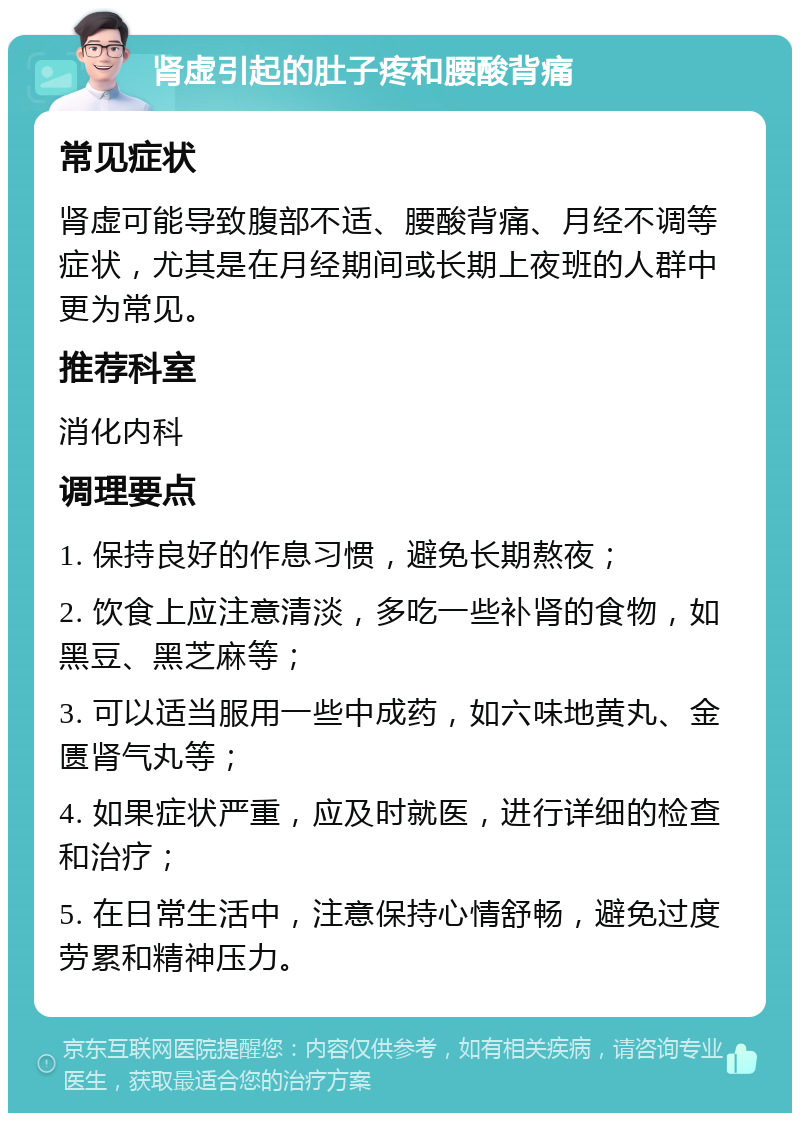 肾虚引起的肚子疼和腰酸背痛 常见症状 肾虚可能导致腹部不适、腰酸背痛、月经不调等症状，尤其是在月经期间或长期上夜班的人群中更为常见。 推荐科室 消化内科 调理要点 1. 保持良好的作息习惯，避免长期熬夜； 2. 饮食上应注意清淡，多吃一些补肾的食物，如黑豆、黑芝麻等； 3. 可以适当服用一些中成药，如六味地黄丸、金匮肾气丸等； 4. 如果症状严重，应及时就医，进行详细的检查和治疗； 5. 在日常生活中，注意保持心情舒畅，避免过度劳累和精神压力。