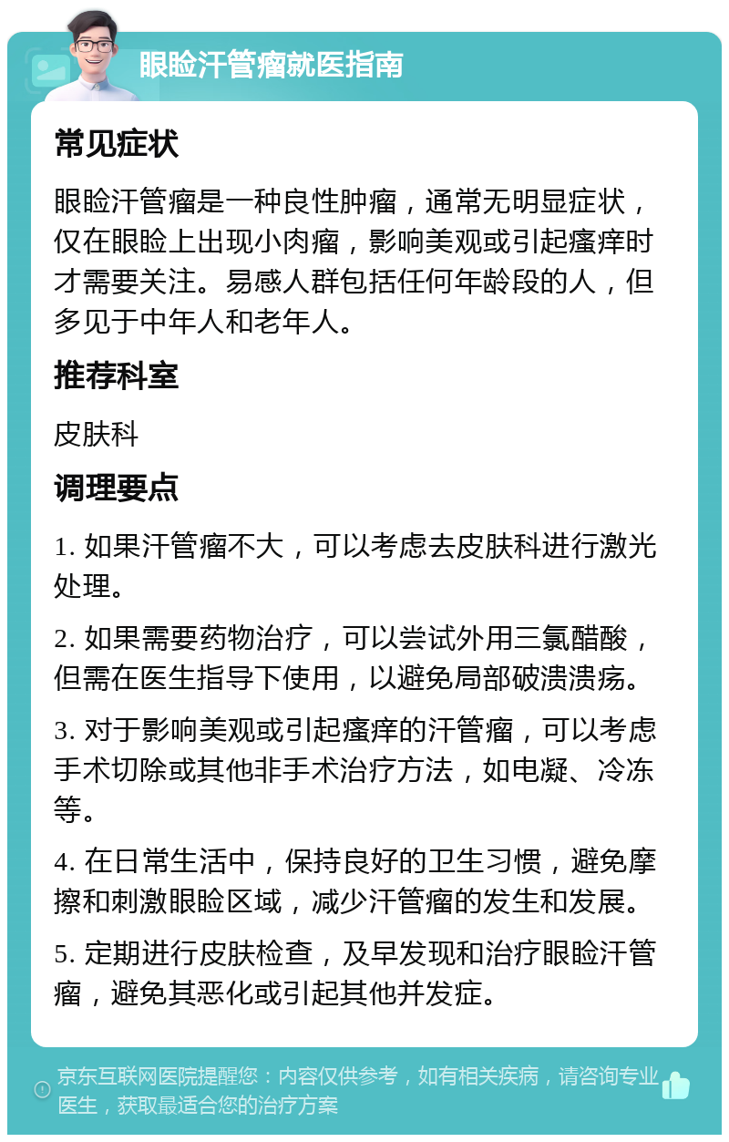 眼睑汗管瘤就医指南 常见症状 眼睑汗管瘤是一种良性肿瘤，通常无明显症状，仅在眼睑上出现小肉瘤，影响美观或引起瘙痒时才需要关注。易感人群包括任何年龄段的人，但多见于中年人和老年人。 推荐科室 皮肤科 调理要点 1. 如果汗管瘤不大，可以考虑去皮肤科进行激光处理。 2. 如果需要药物治疗，可以尝试外用三氯醋酸，但需在医生指导下使用，以避免局部破溃溃疡。 3. 对于影响美观或引起瘙痒的汗管瘤，可以考虑手术切除或其他非手术治疗方法，如电凝、冷冻等。 4. 在日常生活中，保持良好的卫生习惯，避免摩擦和刺激眼睑区域，减少汗管瘤的发生和发展。 5. 定期进行皮肤检查，及早发现和治疗眼睑汗管瘤，避免其恶化或引起其他并发症。