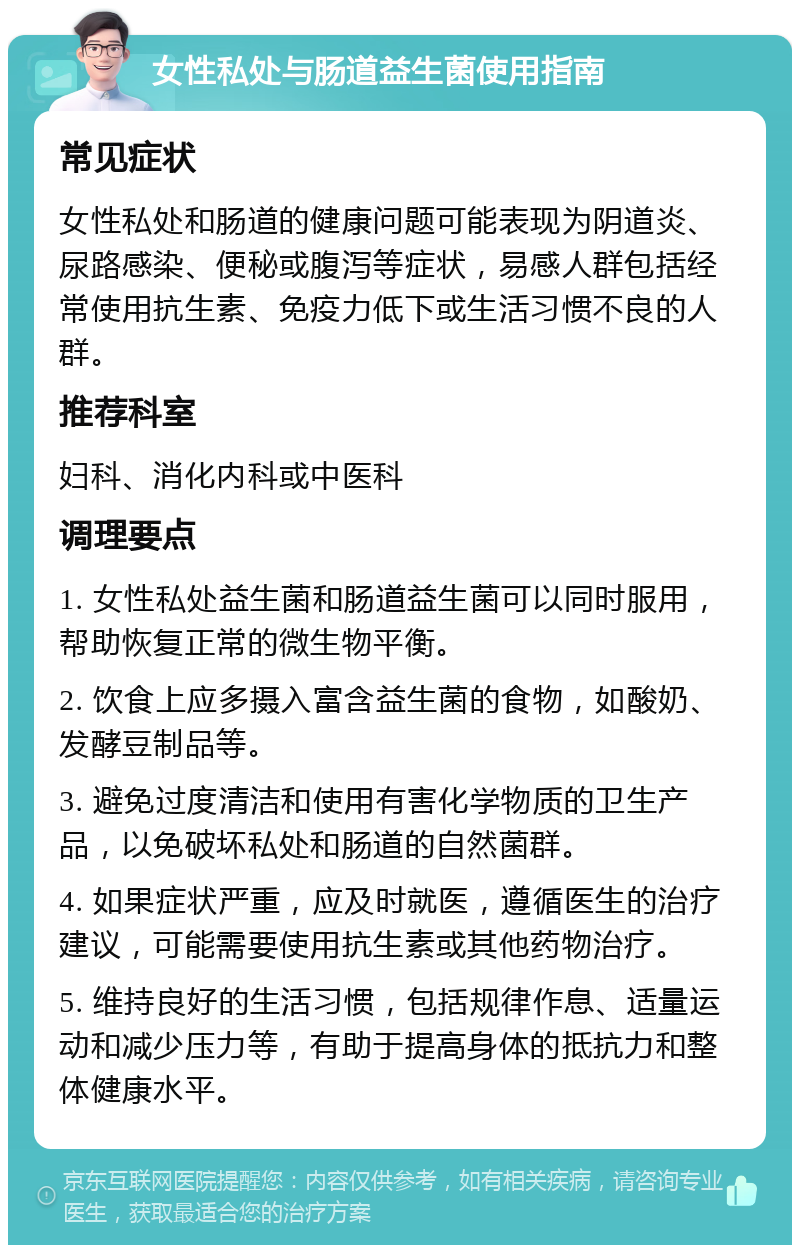 女性私处与肠道益生菌使用指南 常见症状 女性私处和肠道的健康问题可能表现为阴道炎、尿路感染、便秘或腹泻等症状，易感人群包括经常使用抗生素、免疫力低下或生活习惯不良的人群。 推荐科室 妇科、消化内科或中医科 调理要点 1. 女性私处益生菌和肠道益生菌可以同时服用，帮助恢复正常的微生物平衡。 2. 饮食上应多摄入富含益生菌的食物，如酸奶、发酵豆制品等。 3. 避免过度清洁和使用有害化学物质的卫生产品，以免破坏私处和肠道的自然菌群。 4. 如果症状严重，应及时就医，遵循医生的治疗建议，可能需要使用抗生素或其他药物治疗。 5. 维持良好的生活习惯，包括规律作息、适量运动和减少压力等，有助于提高身体的抵抗力和整体健康水平。