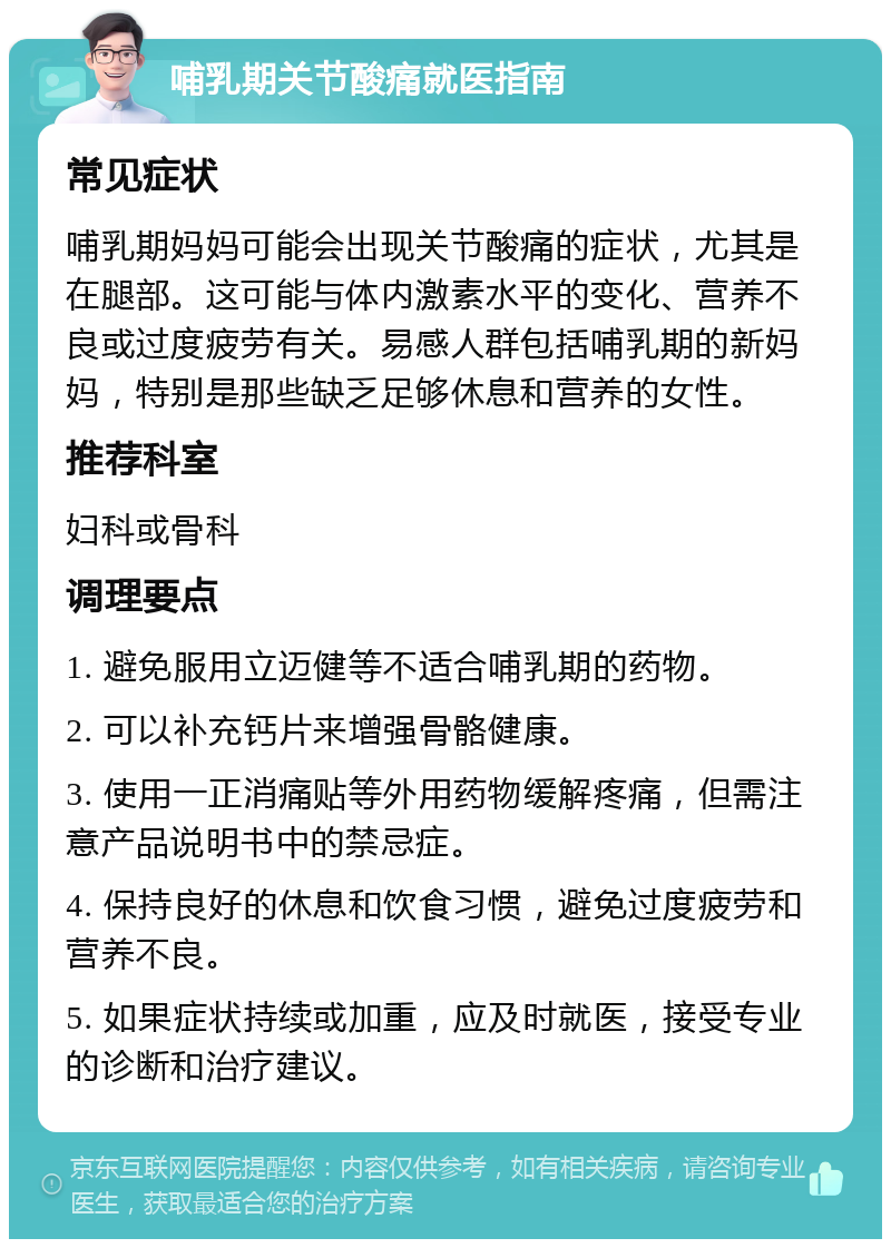 哺乳期关节酸痛就医指南 常见症状 哺乳期妈妈可能会出现关节酸痛的症状，尤其是在腿部。这可能与体内激素水平的变化、营养不良或过度疲劳有关。易感人群包括哺乳期的新妈妈，特别是那些缺乏足够休息和营养的女性。 推荐科室 妇科或骨科 调理要点 1. 避免服用立迈健等不适合哺乳期的药物。 2. 可以补充钙片来增强骨骼健康。 3. 使用一正消痛贴等外用药物缓解疼痛，但需注意产品说明书中的禁忌症。 4. 保持良好的休息和饮食习惯，避免过度疲劳和营养不良。 5. 如果症状持续或加重，应及时就医，接受专业的诊断和治疗建议。