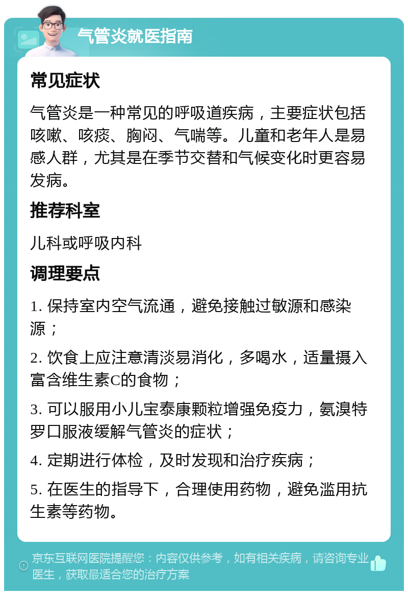 气管炎就医指南 常见症状 气管炎是一种常见的呼吸道疾病，主要症状包括咳嗽、咳痰、胸闷、气喘等。儿童和老年人是易感人群，尤其是在季节交替和气候变化时更容易发病。 推荐科室 儿科或呼吸内科 调理要点 1. 保持室内空气流通，避免接触过敏源和感染源； 2. 饮食上应注意清淡易消化，多喝水，适量摄入富含维生素C的食物； 3. 可以服用小儿宝泰康颗粒增强免疫力，氨溴特罗口服液缓解气管炎的症状； 4. 定期进行体检，及时发现和治疗疾病； 5. 在医生的指导下，合理使用药物，避免滥用抗生素等药物。