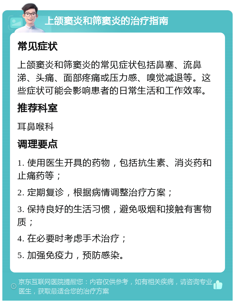 上颌窦炎和筛窦炎的治疗指南 常见症状 上颌窦炎和筛窦炎的常见症状包括鼻塞、流鼻涕、头痛、面部疼痛或压力感、嗅觉减退等。这些症状可能会影响患者的日常生活和工作效率。 推荐科室 耳鼻喉科 调理要点 1. 使用医生开具的药物，包括抗生素、消炎药和止痛药等； 2. 定期复诊，根据病情调整治疗方案； 3. 保持良好的生活习惯，避免吸烟和接触有害物质； 4. 在必要时考虑手术治疗； 5. 加强免疫力，预防感染。