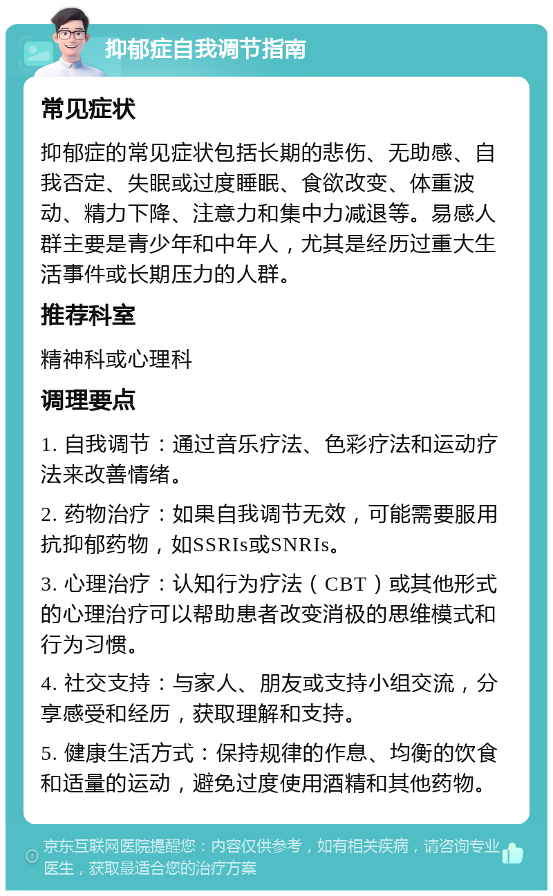 抑郁症自我调节指南 常见症状 抑郁症的常见症状包括长期的悲伤、无助感、自我否定、失眠或过度睡眠、食欲改变、体重波动、精力下降、注意力和集中力减退等。易感人群主要是青少年和中年人，尤其是经历过重大生活事件或长期压力的人群。 推荐科室 精神科或心理科 调理要点 1. 自我调节：通过音乐疗法、色彩疗法和运动疗法来改善情绪。 2. 药物治疗：如果自我调节无效，可能需要服用抗抑郁药物，如SSRIs或SNRIs。 3. 心理治疗：认知行为疗法（CBT）或其他形式的心理治疗可以帮助患者改变消极的思维模式和行为习惯。 4. 社交支持：与家人、朋友或支持小组交流，分享感受和经历，获取理解和支持。 5. 健康生活方式：保持规律的作息、均衡的饮食和适量的运动，避免过度使用酒精和其他药物。