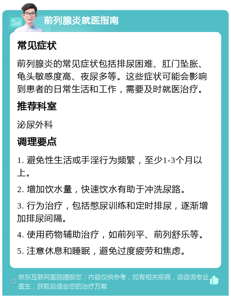 前列腺炎就医指南 常见症状 前列腺炎的常见症状包括排尿困难、肛门坠胀、龟头敏感度高、夜尿多等。这些症状可能会影响到患者的日常生活和工作，需要及时就医治疗。 推荐科室 泌尿外科 调理要点 1. 避免性生活或手淫行为频繁，至少1-3个月以上。 2. 增加饮水量，快速饮水有助于冲洗尿路。 3. 行为治疗，包括憋尿训练和定时排尿，逐渐增加排尿间隔。 4. 使用药物辅助治疗，如前列平、前列舒乐等。 5. 注意休息和睡眠，避免过度疲劳和焦虑。