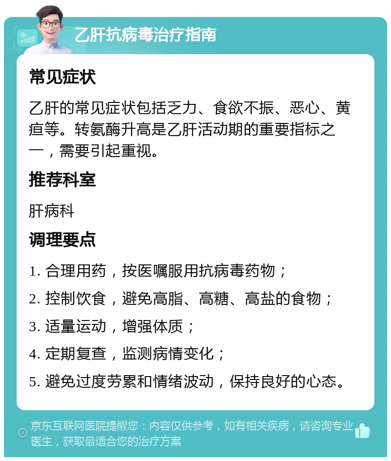 乙肝抗病毒治疗指南 常见症状 乙肝的常见症状包括乏力、食欲不振、恶心、黄疸等。转氨酶升高是乙肝活动期的重要指标之一，需要引起重视。 推荐科室 肝病科 调理要点 1. 合理用药，按医嘱服用抗病毒药物； 2. 控制饮食，避免高脂、高糖、高盐的食物； 3. 适量运动，增强体质； 4. 定期复查，监测病情变化； 5. 避免过度劳累和情绪波动，保持良好的心态。