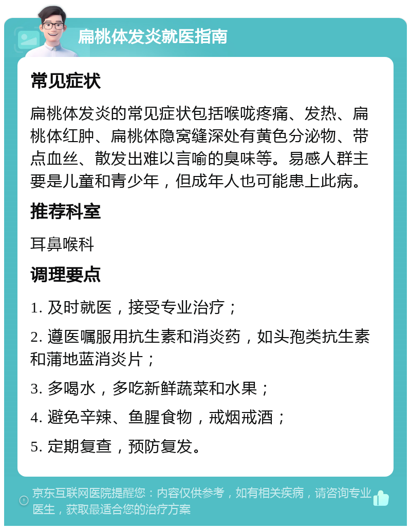 扁桃体发炎就医指南 常见症状 扁桃体发炎的常见症状包括喉咙疼痛、发热、扁桃体红肿、扁桃体隐窝缝深处有黄色分泌物、带点血丝、散发出难以言喻的臭味等。易感人群主要是儿童和青少年，但成年人也可能患上此病。 推荐科室 耳鼻喉科 调理要点 1. 及时就医，接受专业治疗； 2. 遵医嘱服用抗生素和消炎药，如头孢类抗生素和蒲地蓝消炎片； 3. 多喝水，多吃新鲜蔬菜和水果； 4. 避免辛辣、鱼腥食物，戒烟戒酒； 5. 定期复查，预防复发。