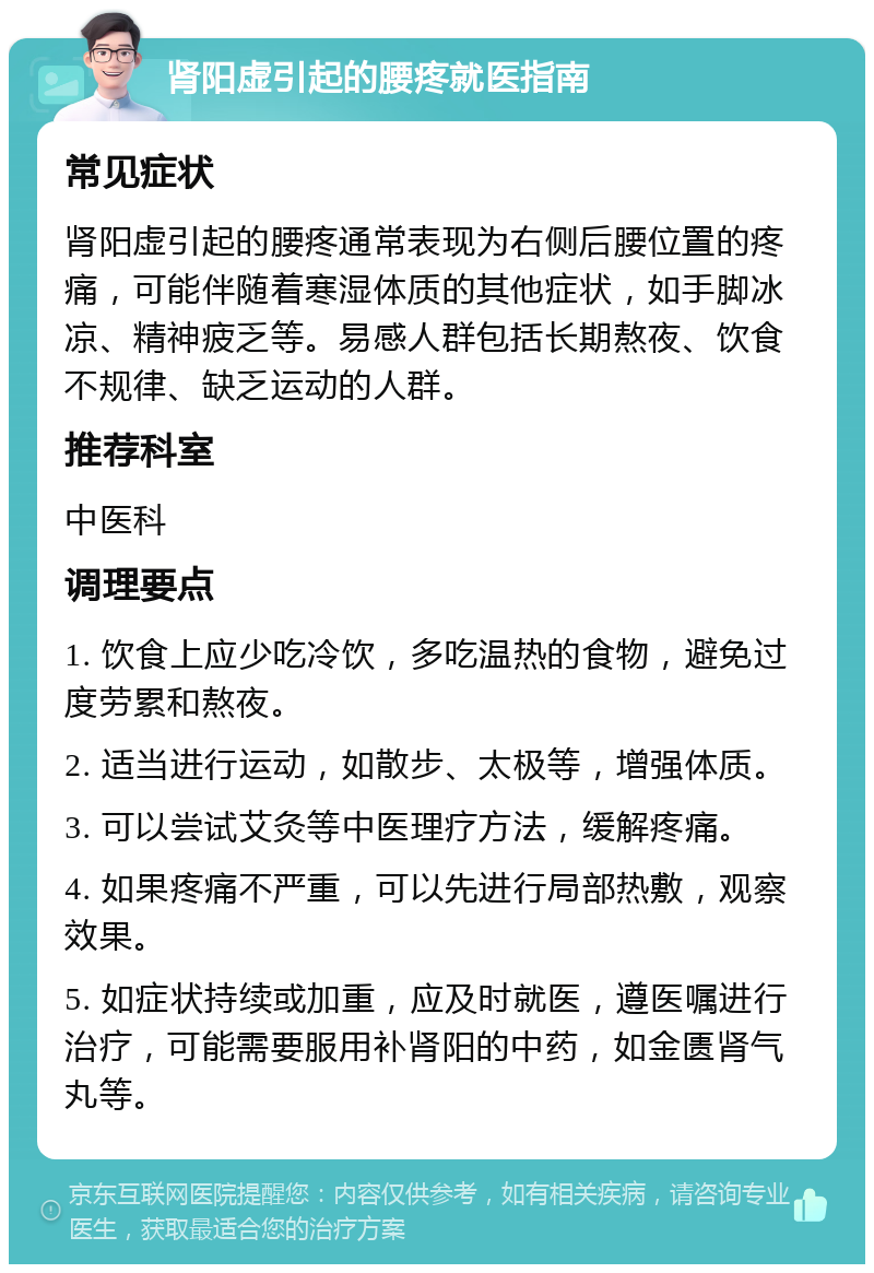 肾阳虚引起的腰疼就医指南 常见症状 肾阳虚引起的腰疼通常表现为右侧后腰位置的疼痛，可能伴随着寒湿体质的其他症状，如手脚冰凉、精神疲乏等。易感人群包括长期熬夜、饮食不规律、缺乏运动的人群。 推荐科室 中医科 调理要点 1. 饮食上应少吃冷饮，多吃温热的食物，避免过度劳累和熬夜。 2. 适当进行运动，如散步、太极等，增强体质。 3. 可以尝试艾灸等中医理疗方法，缓解疼痛。 4. 如果疼痛不严重，可以先进行局部热敷，观察效果。 5. 如症状持续或加重，应及时就医，遵医嘱进行治疗，可能需要服用补肾阳的中药，如金匮肾气丸等。