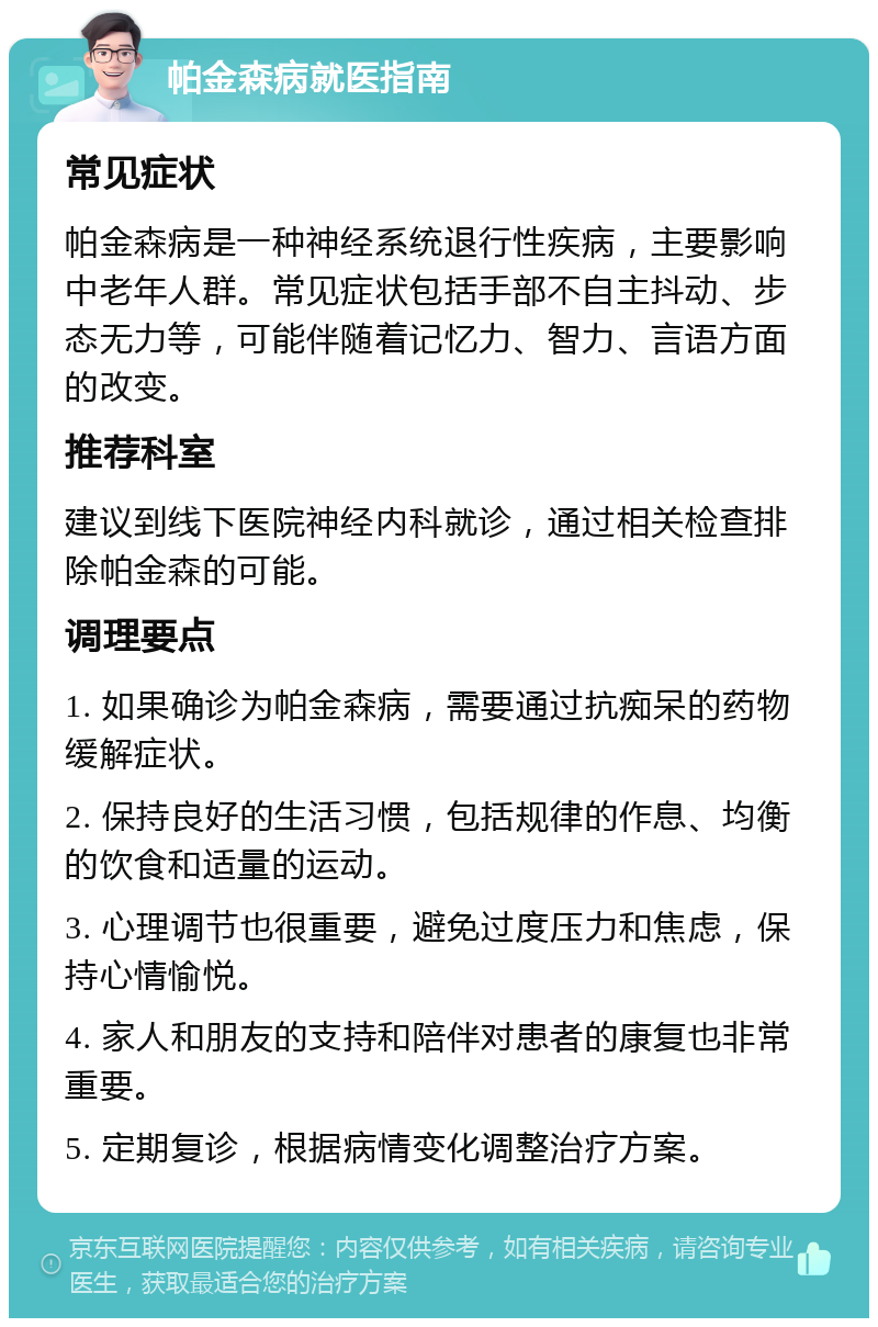 帕金森病就医指南 常见症状 帕金森病是一种神经系统退行性疾病，主要影响中老年人群。常见症状包括手部不自主抖动、步态无力等，可能伴随着记忆力、智力、言语方面的改变。 推荐科室 建议到线下医院神经内科就诊，通过相关检查排除帕金森的可能。 调理要点 1. 如果确诊为帕金森病，需要通过抗痴呆的药物缓解症状。 2. 保持良好的生活习惯，包括规律的作息、均衡的饮食和适量的运动。 3. 心理调节也很重要，避免过度压力和焦虑，保持心情愉悦。 4. 家人和朋友的支持和陪伴对患者的康复也非常重要。 5. 定期复诊，根据病情变化调整治疗方案。