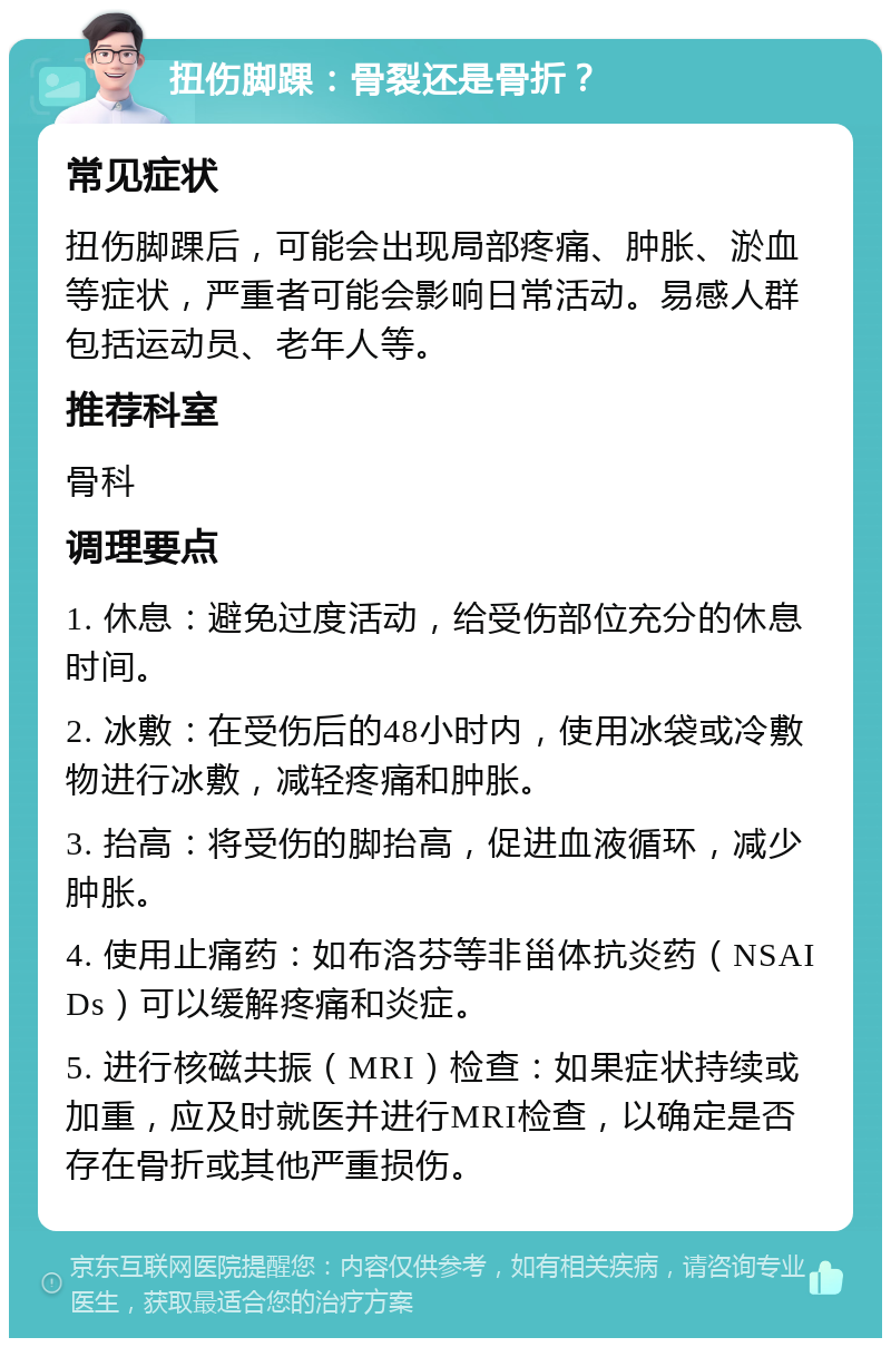 扭伤脚踝：骨裂还是骨折？ 常见症状 扭伤脚踝后，可能会出现局部疼痛、肿胀、淤血等症状，严重者可能会影响日常活动。易感人群包括运动员、老年人等。 推荐科室 骨科 调理要点 1. 休息：避免过度活动，给受伤部位充分的休息时间。 2. 冰敷：在受伤后的48小时内，使用冰袋或冷敷物进行冰敷，减轻疼痛和肿胀。 3. 抬高：将受伤的脚抬高，促进血液循环，减少肿胀。 4. 使用止痛药：如布洛芬等非甾体抗炎药（NSAIDs）可以缓解疼痛和炎症。 5. 进行核磁共振（MRI）检查：如果症状持续或加重，应及时就医并进行MRI检查，以确定是否存在骨折或其他严重损伤。