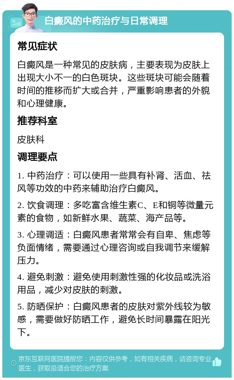 白癜风的中药治疗与日常调理 常见症状 白癜风是一种常见的皮肤病，主要表现为皮肤上出现大小不一的白色斑块。这些斑块可能会随着时间的推移而扩大或合并，严重影响患者的外貌和心理健康。 推荐科室 皮肤科 调理要点 1. 中药治疗：可以使用一些具有补肾、活血、祛风等功效的中药来辅助治疗白癜风。 2. 饮食调理：多吃富含维生素C、E和铜等微量元素的食物，如新鲜水果、蔬菜、海产品等。 3. 心理调适：白癜风患者常常会有自卑、焦虑等负面情绪，需要通过心理咨询或自我调节来缓解压力。 4. 避免刺激：避免使用刺激性强的化妆品或洗浴用品，减少对皮肤的刺激。 5. 防晒保护：白癜风患者的皮肤对紫外线较为敏感，需要做好防晒工作，避免长时间暴露在阳光下。