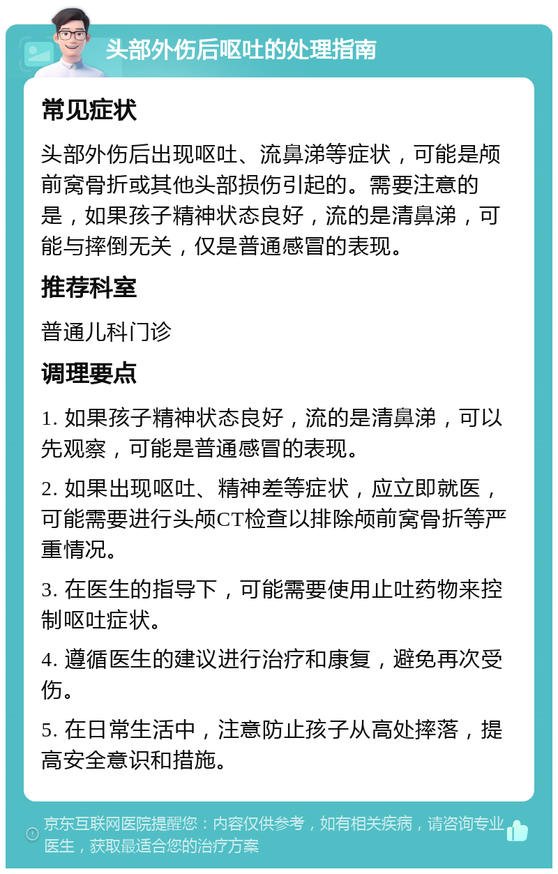 头部外伤后呕吐的处理指南 常见症状 头部外伤后出现呕吐、流鼻涕等症状，可能是颅前窝骨折或其他头部损伤引起的。需要注意的是，如果孩子精神状态良好，流的是清鼻涕，可能与摔倒无关，仅是普通感冒的表现。 推荐科室 普通儿科门诊 调理要点 1. 如果孩子精神状态良好，流的是清鼻涕，可以先观察，可能是普通感冒的表现。 2. 如果出现呕吐、精神差等症状，应立即就医，可能需要进行头颅CT检查以排除颅前窝骨折等严重情况。 3. 在医生的指导下，可能需要使用止吐药物来控制呕吐症状。 4. 遵循医生的建议进行治疗和康复，避免再次受伤。 5. 在日常生活中，注意防止孩子从高处摔落，提高安全意识和措施。