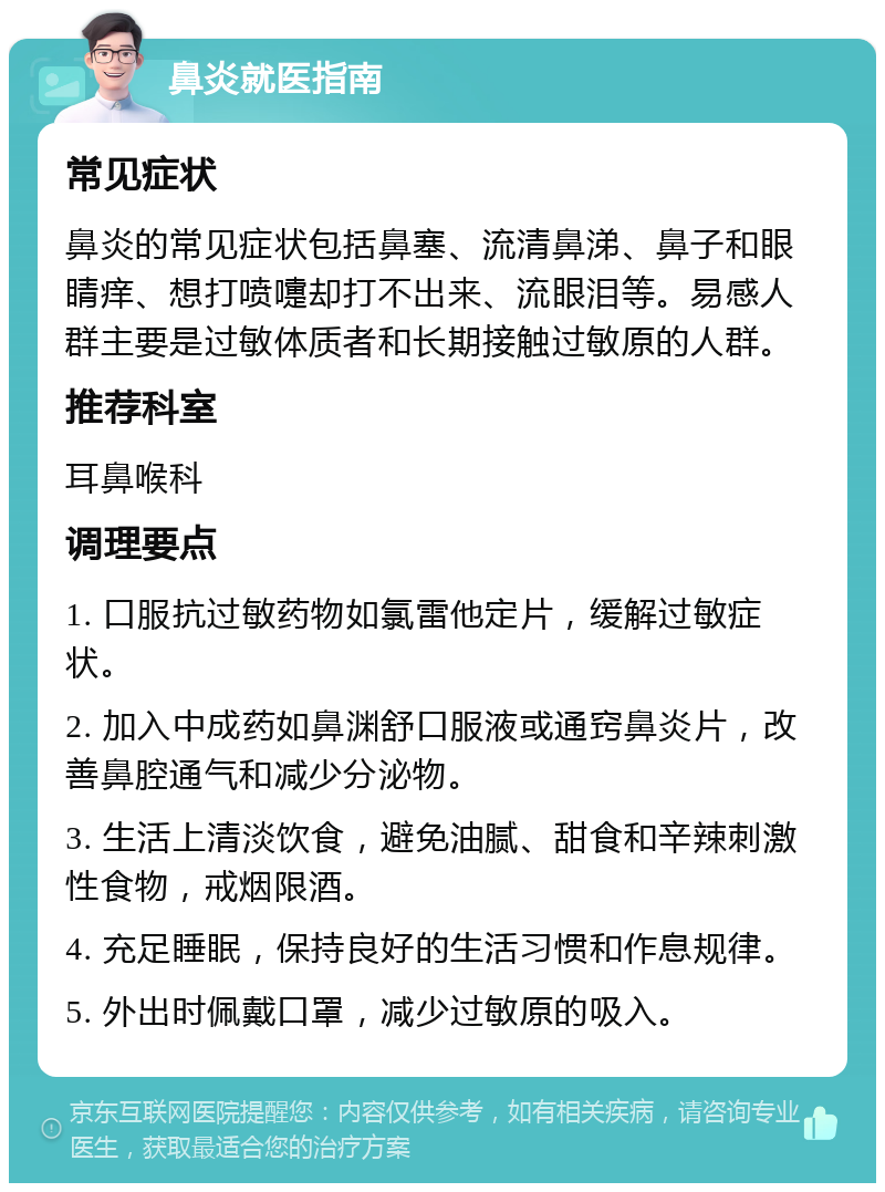 鼻炎就医指南 常见症状 鼻炎的常见症状包括鼻塞、流清鼻涕、鼻子和眼睛痒、想打喷嚏却打不出来、流眼泪等。易感人群主要是过敏体质者和长期接触过敏原的人群。 推荐科室 耳鼻喉科 调理要点 1. 口服抗过敏药物如氯雷他定片，缓解过敏症状。 2. 加入中成药如鼻渊舒口服液或通窍鼻炎片，改善鼻腔通气和减少分泌物。 3. 生活上清淡饮食，避免油腻、甜食和辛辣刺激性食物，戒烟限酒。 4. 充足睡眠，保持良好的生活习惯和作息规律。 5. 外出时佩戴口罩，减少过敏原的吸入。