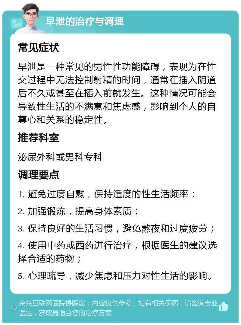 早泄的治疗与调理 常见症状 早泄是一种常见的男性性功能障碍，表现为在性交过程中无法控制射精的时间，通常在插入阴道后不久或甚至在插入前就发生。这种情况可能会导致性生活的不满意和焦虑感，影响到个人的自尊心和关系的稳定性。 推荐科室 泌尿外科或男科专科 调理要点 1. 避免过度自慰，保持适度的性生活频率； 2. 加强锻炼，提高身体素质； 3. 保持良好的生活习惯，避免熬夜和过度疲劳； 4. 使用中药或西药进行治疗，根据医生的建议选择合适的药物； 5. 心理疏导，减少焦虑和压力对性生活的影响。