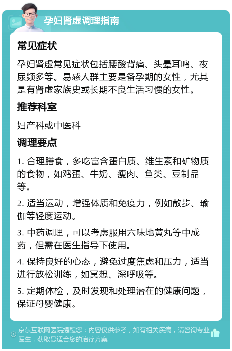 孕妇肾虚调理指南 常见症状 孕妇肾虚常见症状包括腰酸背痛、头晕耳鸣、夜尿频多等。易感人群主要是备孕期的女性，尤其是有肾虚家族史或长期不良生活习惯的女性。 推荐科室 妇产科或中医科 调理要点 1. 合理膳食，多吃富含蛋白质、维生素和矿物质的食物，如鸡蛋、牛奶、瘦肉、鱼类、豆制品等。 2. 适当运动，增强体质和免疫力，例如散步、瑜伽等轻度运动。 3. 中药调理，可以考虑服用六味地黄丸等中成药，但需在医生指导下使用。 4. 保持良好的心态，避免过度焦虑和压力，适当进行放松训练，如冥想、深呼吸等。 5. 定期体检，及时发现和处理潜在的健康问题，保证母婴健康。