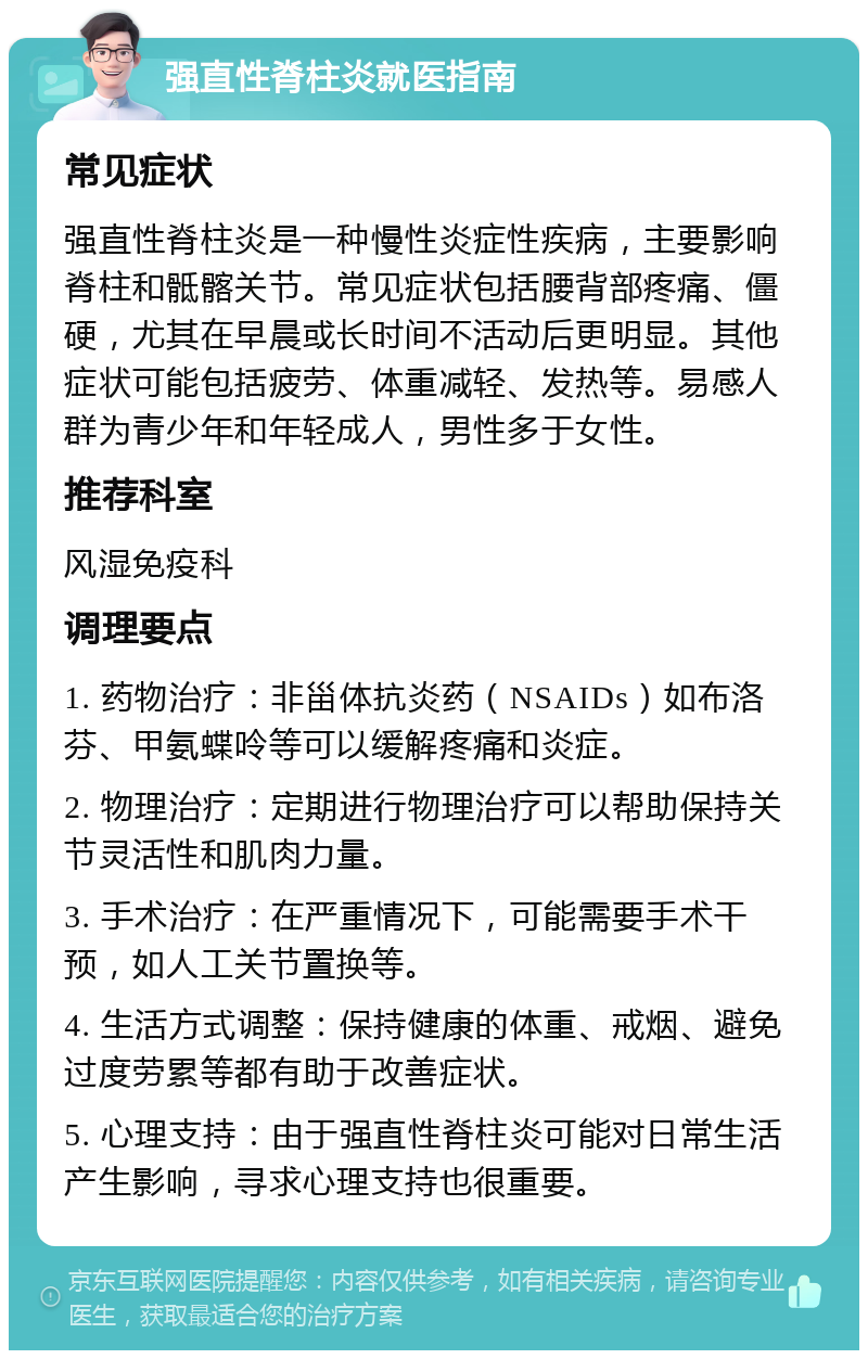 强直性脊柱炎就医指南 常见症状 强直性脊柱炎是一种慢性炎症性疾病，主要影响脊柱和骶髂关节。常见症状包括腰背部疼痛、僵硬，尤其在早晨或长时间不活动后更明显。其他症状可能包括疲劳、体重减轻、发热等。易感人群为青少年和年轻成人，男性多于女性。 推荐科室 风湿免疫科 调理要点 1. 药物治疗：非甾体抗炎药（NSAIDs）如布洛芬、甲氨蝶呤等可以缓解疼痛和炎症。 2. 物理治疗：定期进行物理治疗可以帮助保持关节灵活性和肌肉力量。 3. 手术治疗：在严重情况下，可能需要手术干预，如人工关节置换等。 4. 生活方式调整：保持健康的体重、戒烟、避免过度劳累等都有助于改善症状。 5. 心理支持：由于强直性脊柱炎可能对日常生活产生影响，寻求心理支持也很重要。