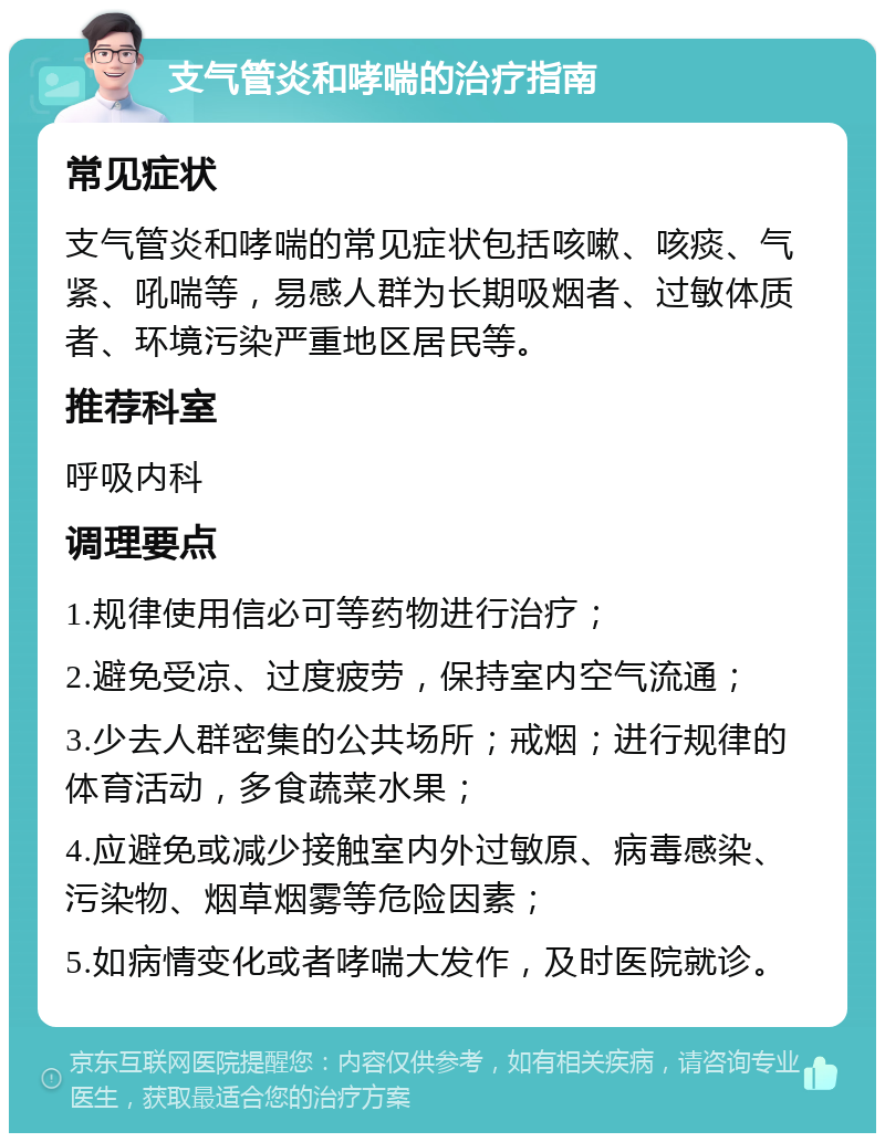 支气管炎和哮喘的治疗指南 常见症状 支气管炎和哮喘的常见症状包括咳嗽、咳痰、气紧、吼喘等，易感人群为长期吸烟者、过敏体质者、环境污染严重地区居民等。 推荐科室 呼吸内科 调理要点 1.规律使用信必可等药物进行治疗； 2.避免受凉、过度疲劳，保持室内空气流通； 3.少去人群密集的公共场所；戒烟；进行规律的体育活动，多食蔬菜水果； 4.应避免或减少接触室内外过敏原、病毒感染、污染物、烟草烟雾等危险因素； 5.如病情变化或者哮喘大发作，及时医院就诊。