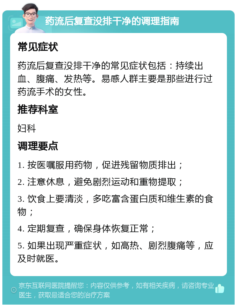 药流后复查没排干净的调理指南 常见症状 药流后复查没排干净的常见症状包括：持续出血、腹痛、发热等。易感人群主要是那些进行过药流手术的女性。 推荐科室 妇科 调理要点 1. 按医嘱服用药物，促进残留物质排出； 2. 注意休息，避免剧烈运动和重物提取； 3. 饮食上要清淡，多吃富含蛋白质和维生素的食物； 4. 定期复查，确保身体恢复正常； 5. 如果出现严重症状，如高热、剧烈腹痛等，应及时就医。