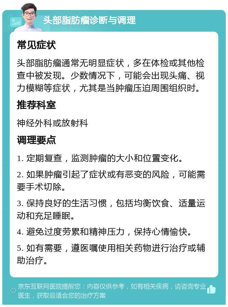 头部脂肪瘤诊断与调理 常见症状 头部脂肪瘤通常无明显症状，多在体检或其他检查中被发现。少数情况下，可能会出现头痛、视力模糊等症状，尤其是当肿瘤压迫周围组织时。 推荐科室 神经外科或放射科 调理要点 1. 定期复查，监测肿瘤的大小和位置变化。 2. 如果肿瘤引起了症状或有恶变的风险，可能需要手术切除。 3. 保持良好的生活习惯，包括均衡饮食、适量运动和充足睡眠。 4. 避免过度劳累和精神压力，保持心情愉快。 5. 如有需要，遵医嘱使用相关药物进行治疗或辅助治疗。