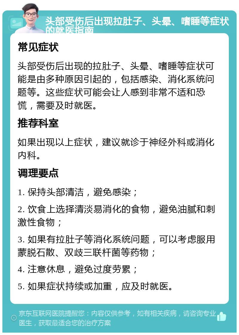 头部受伤后出现拉肚子、头晕、嗜睡等症状的就医指南 常见症状 头部受伤后出现的拉肚子、头晕、嗜睡等症状可能是由多种原因引起的，包括感染、消化系统问题等。这些症状可能会让人感到非常不适和恐慌，需要及时就医。 推荐科室 如果出现以上症状，建议就诊于神经外科或消化内科。 调理要点 1. 保持头部清洁，避免感染； 2. 饮食上选择清淡易消化的食物，避免油腻和刺激性食物； 3. 如果有拉肚子等消化系统问题，可以考虑服用蒙脱石散、双歧三联杆菌等药物； 4. 注意休息，避免过度劳累； 5. 如果症状持续或加重，应及时就医。