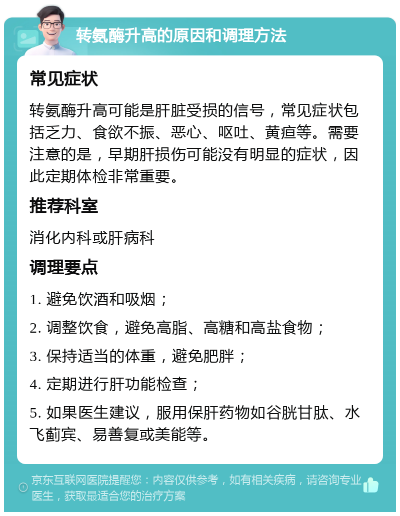 转氨酶升高的原因和调理方法 常见症状 转氨酶升高可能是肝脏受损的信号，常见症状包括乏力、食欲不振、恶心、呕吐、黄疸等。需要注意的是，早期肝损伤可能没有明显的症状，因此定期体检非常重要。 推荐科室 消化内科或肝病科 调理要点 1. 避免饮酒和吸烟； 2. 调整饮食，避免高脂、高糖和高盐食物； 3. 保持适当的体重，避免肥胖； 4. 定期进行肝功能检查； 5. 如果医生建议，服用保肝药物如谷胱甘肽、水飞蓟宾、易善复或美能等。