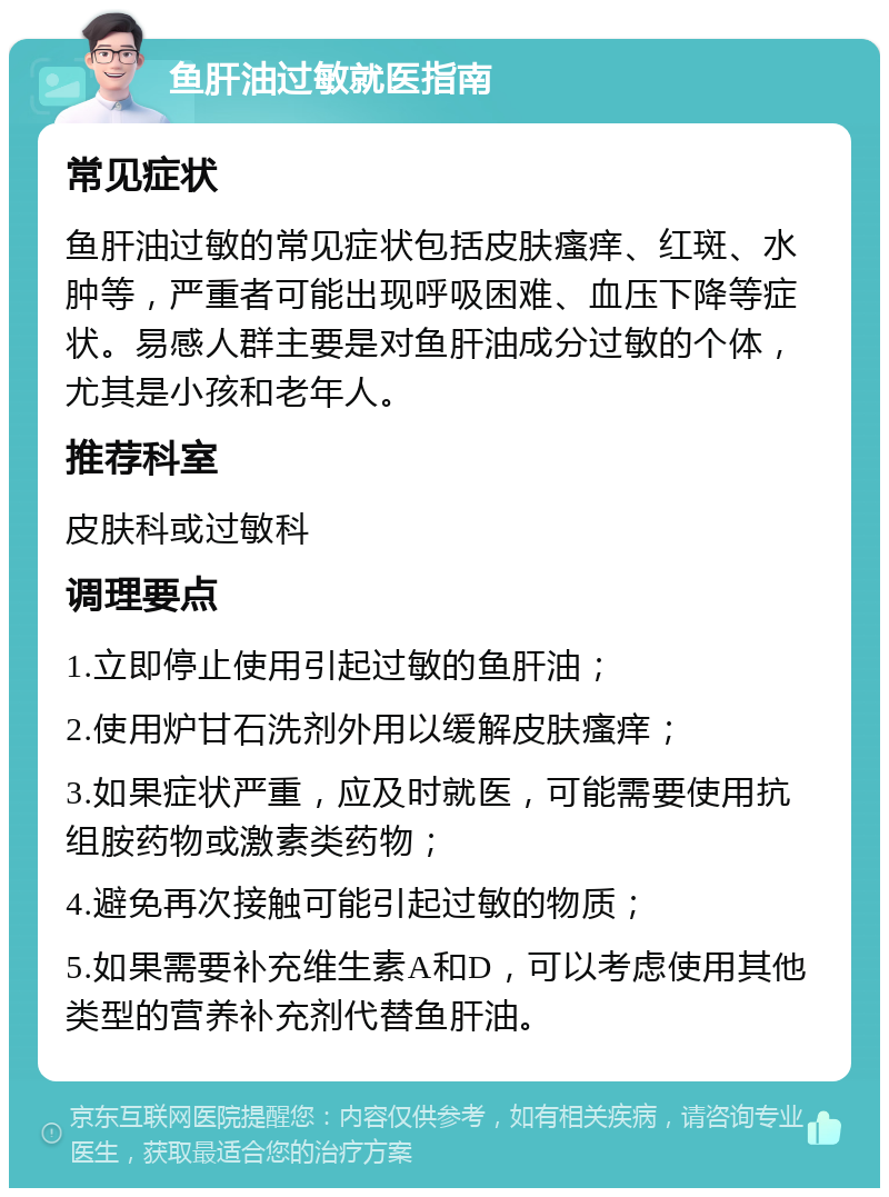 鱼肝油过敏就医指南 常见症状 鱼肝油过敏的常见症状包括皮肤瘙痒、红斑、水肿等，严重者可能出现呼吸困难、血压下降等症状。易感人群主要是对鱼肝油成分过敏的个体，尤其是小孩和老年人。 推荐科室 皮肤科或过敏科 调理要点 1.立即停止使用引起过敏的鱼肝油； 2.使用炉甘石洗剂外用以缓解皮肤瘙痒； 3.如果症状严重，应及时就医，可能需要使用抗组胺药物或激素类药物； 4.避免再次接触可能引起过敏的物质； 5.如果需要补充维生素A和D，可以考虑使用其他类型的营养补充剂代替鱼肝油。