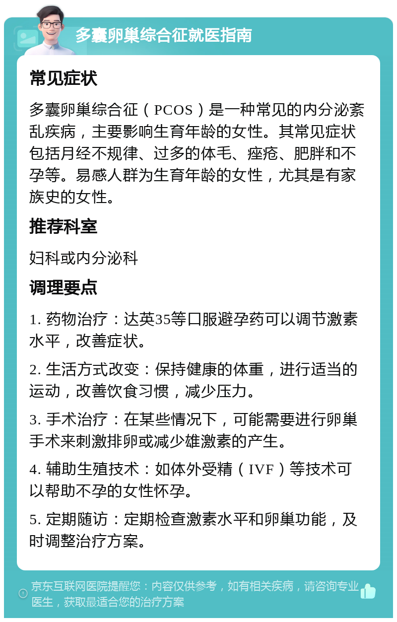 多囊卵巢综合征就医指南 常见症状 多囊卵巢综合征（PCOS）是一种常见的内分泌紊乱疾病，主要影响生育年龄的女性。其常见症状包括月经不规律、过多的体毛、痤疮、肥胖和不孕等。易感人群为生育年龄的女性，尤其是有家族史的女性。 推荐科室 妇科或内分泌科 调理要点 1. 药物治疗：达英35等口服避孕药可以调节激素水平，改善症状。 2. 生活方式改变：保持健康的体重，进行适当的运动，改善饮食习惯，减少压力。 3. 手术治疗：在某些情况下，可能需要进行卵巢手术来刺激排卵或减少雄激素的产生。 4. 辅助生殖技术：如体外受精（IVF）等技术可以帮助不孕的女性怀孕。 5. 定期随访：定期检查激素水平和卵巢功能，及时调整治疗方案。