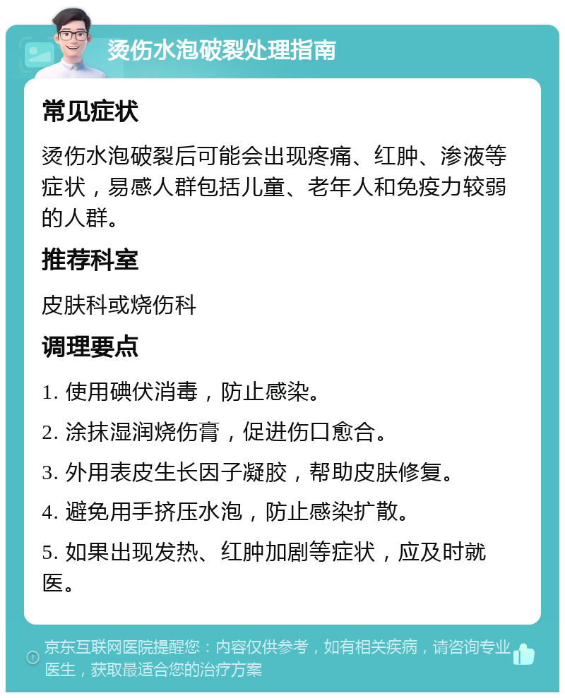 烫伤水泡破裂处理指南 常见症状 烫伤水泡破裂后可能会出现疼痛、红肿、渗液等症状，易感人群包括儿童、老年人和免疫力较弱的人群。 推荐科室 皮肤科或烧伤科 调理要点 1. 使用碘伏消毒，防止感染。 2. 涂抹湿润烧伤膏，促进伤口愈合。 3. 外用表皮生长因子凝胶，帮助皮肤修复。 4. 避免用手挤压水泡，防止感染扩散。 5. 如果出现发热、红肿加剧等症状，应及时就医。