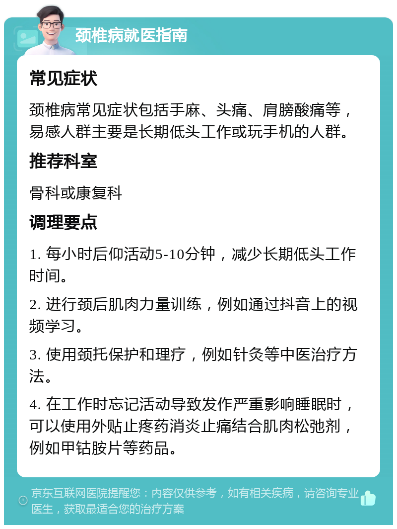 颈椎病就医指南 常见症状 颈椎病常见症状包括手麻、头痛、肩膀酸痛等，易感人群主要是长期低头工作或玩手机的人群。 推荐科室 骨科或康复科 调理要点 1. 每小时后仰活动5-10分钟，减少长期低头工作时间。 2. 进行颈后肌肉力量训练，例如通过抖音上的视频学习。 3. 使用颈托保护和理疗，例如针灸等中医治疗方法。 4. 在工作时忘记活动导致发作严重影响睡眠时，可以使用外贴止疼药消炎止痛结合肌肉松弛剂，例如甲钴胺片等药品。