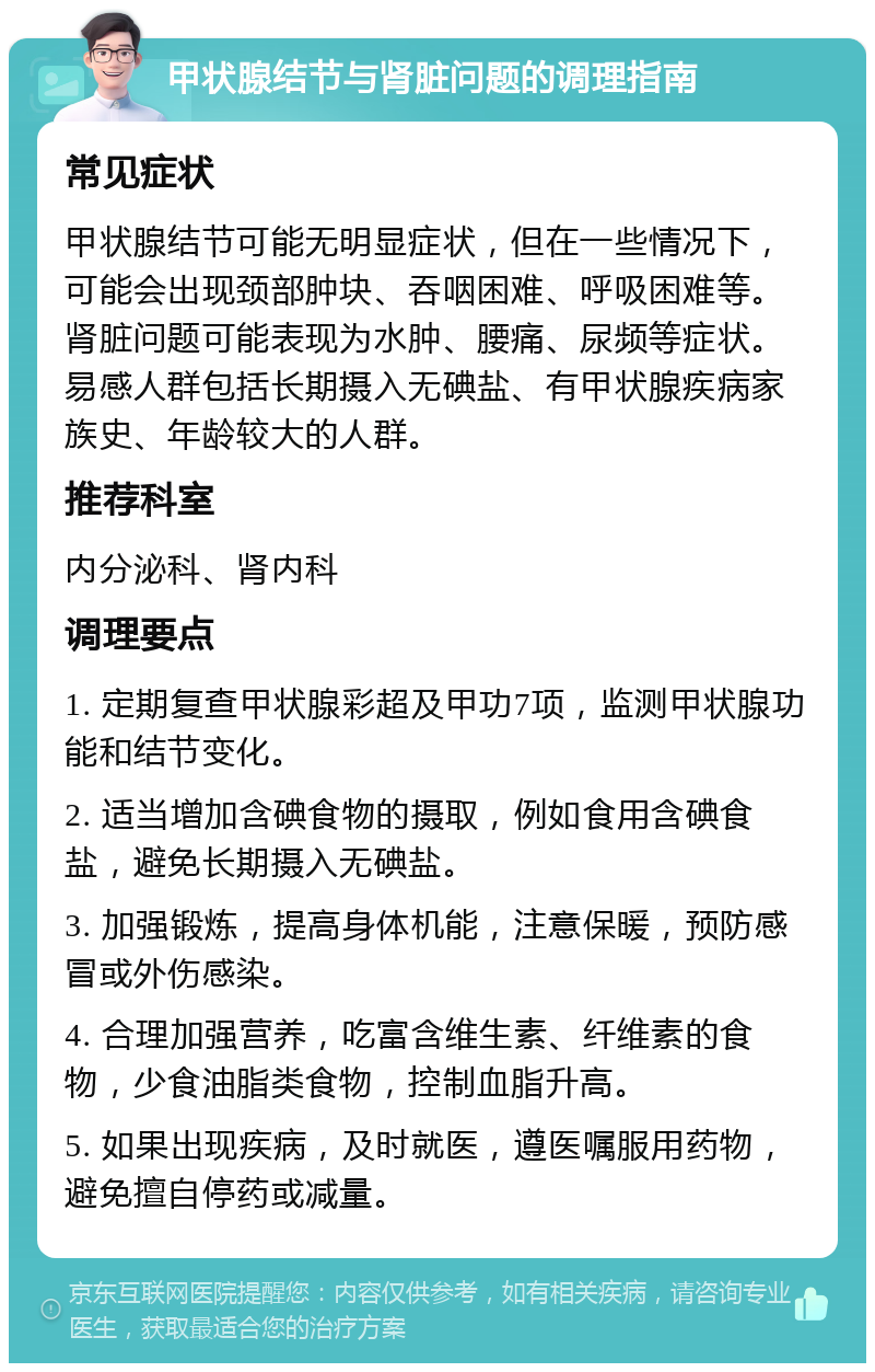 甲状腺结节与肾脏问题的调理指南 常见症状 甲状腺结节可能无明显症状，但在一些情况下，可能会出现颈部肿块、吞咽困难、呼吸困难等。肾脏问题可能表现为水肿、腰痛、尿频等症状。易感人群包括长期摄入无碘盐、有甲状腺疾病家族史、年龄较大的人群。 推荐科室 内分泌科、肾内科 调理要点 1. 定期复查甲状腺彩超及甲功7项，监测甲状腺功能和结节变化。 2. 适当增加含碘食物的摄取，例如食用含碘食盐，避免长期摄入无碘盐。 3. 加强锻炼，提高身体机能，注意保暖，预防感冒或外伤感染。 4. 合理加强营养，吃富含维生素、纤维素的食物，少食油脂类食物，控制血脂升高。 5. 如果出现疾病，及时就医，遵医嘱服用药物，避免擅自停药或减量。